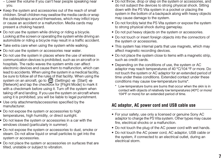 7– Lower the volume if you can&apos;t hear people speaking near you.• Keep the system and accessories out of the reach of small children. Small children may swallow the media cards or wrap the cables/straps around themselves, which may inflict injury or cause an accident or a malfunction. Media cards may present a choking hazard.• Do not use the system while driving or riding a bicycle. Looking at the screen or operating the system while driving an automobile or riding a bicycle may result in a traffic accident.• Take extra care when using the system while walking.• Do not use the system or accessories near water.• Do not use the system in places where the use of wireless communication devices is prohibited, such as on aircraft or in hospitals. The radio waves the system emits can affect electronic devices and cause them to malfunction, which can lead to accidents. When using the system in a medical facility, be sure to follow all of the rules of that facility. When using the system on an aircraft, go to   (Settings)   [Start]   [Network] and tap the checkbox for [Flight Mode] to mark it with a checkmark before using it. Turn off the system when taking off and landing. If you use the system on aircraft where using it is prohibited, you will be liable to legal punishment.• Use only attachments/accessories specified by the manufacturer.• Do not expose the system or accessories to high temperatures, high humidity, or direct sunlight.• Do not leave the system or accessories in a car with the windows closed (particularly in summer).• Do not expose the system or accessories to dust, smoke or steam. Do not allow liquid or small particles to get into the system or accessories.• Do not place the system or accessories on surfaces that are tilted, unstable or subject to vibration.• Do not throw, drop or step on the system or accessories, and do not subject the devices to strong physical shock. Sitting down with the PS Vita system in a pocket or placing the system in the bottom of a backpack along with heavy objects may cause damage to the system.• Do not forcibly twist the PS Vita system or expose the system to strong physical shock during gameplay.• Do not put heavy objects on the system or accessories.• Do not touch or insert foreign objects into the connectors of the system or accessories.• This system has internal parts that use magnets, which may affect magnetic recording devices.• Do not place the system close to items with a magnetic strip, such as credit cards.• Depending on the conditions of use, the system or AC adaptor may reach temperatures of 40 °C/104 °F or more. Do not touch the system or AC adaptor for an extended period of time under these conditions. Extended contact under these conditions may cause low-temperature burns*.* Low-temperature burns are burns that occur when the skin is in contact with objects of relatively low temperatures (40°C or more/104°F or more) for an extended period of time.AC adaptor, AC power cord and USB cable use• For your safety, use only a licensed or genuine Sony AC adaptor to charge the PS Vita system. Other types may cause fire, electrical shocks or a malfunction.• Do not touch the plug of the AC power cord with wet hands.• Do not touch the AC power cord, AC adaptor, USB cable or the system, if connected to an electrical outlet, during an electrical storm.