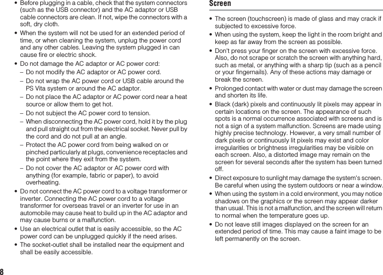 8• Before plugging in a cable, check that the system connectors (such as the USB connector) and the AC adaptor or USB cable connectors are clean. If not, wipe the connectors with a soft, dry cloth. • When the system will not be used for an extended period of time, or when cleaning the system, unplug the power cord and any other cables. Leaving the system plugged in can cause fire or electric shock.• Do not damage the AC adaptor or AC power cord: – Do not modify the AC adaptor or AC power cord.– Do not wrap the AC power cord or USB cable around the PS Vita system or around the AC adaptor.– Do not place the AC adaptor or AC power cord near a heat source or allow them to get hot.– Do not subject the AC power cord to tension.– When disconnecting the AC power cord, hold it by the plug and pull straight out from the electrical socket. Never pull by the cord and do not pull at an angle.– Protect the AC power cord from being walked on or pinched particularly at plugs, convenience receptacles and the point where they exit from the system.– Do not cover the AC adaptor or AC power cord with anything (for example, fabric or paper), to avoid overheating.• Do not connect the AC power cord to a voltage transformer or inverter. Connecting the AC power cord to a voltage transformer for overseas travel or an inverter for use in an automobile may cause heat to build up in the AC adaptor and may cause burns or a malfunction.• Use an electrical outlet that is easily accessible, so the AC power cord can be unplugged quickly if the need arises.• The socket-outlet shall be installed near the equipment and shall be easily accessible.Screen• The screen (touchscreen) is made of glass and may crack if subjected to excessive force.• When using the system, keep the light in the room bright and keep as far away from the screen as possible.• Don&apos;t press your finger on the screen with excessive force. Also, do not scrape or scratch the screen with anything hard, such as metal, or anything with a sharp tip (such as a pencil or your fingernails). Any of these actions may damage or break the screen.• Prolonged contact with water or dust may damage the screen and shorten its life.• Black (dark) pixels and continuously lit pixels may appear in certain locations on the screen. The appearance of such spots is a normal occurrence associated with screens and is not a sign of a system malfunction. Screens are made using highly precise technology. However, a very small number of dark pixels or continuously lit pixels may exist and color irregularities or brightness irregularities may be visible on each screen. Also, a distorted image may remain on the screen for several seconds after the system has been turned off.• Direct exposure to sunlight may damage the system&apos;s screen. Be careful when using the system outdoors or near a window.• When using the system in a cold environment, you may notice shadows on the graphics or the screen may appear darker than usual. This is not a malfunction, and the screen will return to normal when the temperature goes up.• Do not leave still images displayed on the screen for an extended period of time. This may cause a faint image to be left permanently on the screen.