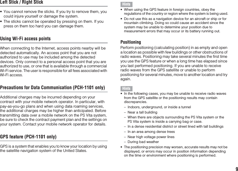 9Left Stick / Right Stick• You cannot remove the sticks. If you try to remove them, you could injure yourself or damage the system.• The sticks cannot be operated by pressing on them. If you press on them too hard you can damage them.Using Wi-Fi access pointsWhen connecting to the Internet, access points nearby will be detected automatically. An access point that you are not authorized to use may be included among the detected devices. Only connect to a personal access point that you are authorized to use, or one that is available through a commercial Wi-Fi service. The user is responsible for all fees associated with Wi-Fi access.Precautions for Data Communication (PCH-1101 only)Additional charges may be incurred depending on your contract with your mobile network operator. In particular, with pay-as-you-go plans and when using data roaming services, the additional charges may be higher than anticipated. Before transmitting data over a mobile network on the PS Vita system, be sure to check the contract payment plan and the settings on your system. Contact your mobile network operator for details.GPS feature (PCH-1101 only)GPS is a system that enables you to know your location by using the satellite navigation system of the United States.Hints• When using the GPS feature in foreign countries, obey the regulations of the country or region where the system is being used.• Do not use this as a navigation device for an aircraft or ship or for mountain climbing. Doing so could cause an accident since the system may be unable to determine your position due to measurement errors that may occur or its battery running out.PositioningPerform positioning (calculating position) in as empty and open a location as possible with few buildings or other obstructions of radio waves. Positioning may take several minutes the first time you use the GPS feature or when a long time has elapsed since you last performed positioning. If you are unable to receive radio waves from the GPS satellite or unable to perform positioning for several minutes, move to another location and try again.Hints• In the following cases, you may be unable to receive radio waves from the GPS satellite or the positioning results may contain discrepancies.– Indoors, underground, or inside a tunnel– Near a tall building– When there are objects surrounding the PS Vita system or the PS Vita system is inside a carrying bag or case.– In a dense residential district or street lined with tall buildings– In an area among dense trees– Near high voltage power lines– During bad weather• The positioning precision may worsen, accurate results may not be displayed, or errors may occur in position information depending on the time or environment where positioning is performed.