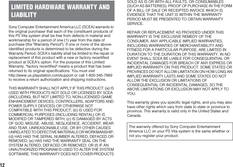 12Sony Computer Entertainment America LLC (SCEA) warrants to the original purchaser that each of the constituent products of this PS Vita system shall be free from defects in material and workmanship for a period of one (1) year from the date of purchase (the &quot;Warranty Period&quot;). If one or more of the above-identified products is determined to be defective during the Warranty Period, SCEA&apos;s liability shall be limited to the repair or replacement of this product with a new or factory recertified product at SCEA&apos;s option. For the purpose of this Limited Warranty, &quot;factory recertified&quot; means a product that has been returned to its original specifications. You must visit http://www.us.playstation.com/support or call 1-800-345-7669 to receive a return authorization and shipping instructions.THIS WARRANTY SHALL NOT APPLY IF THIS PRODUCT: (a) IS USED WITH PRODUCTS NOT SOLD OR LICENSED BY SCEA (INCLUDING, BUT NOT LIMITED TO, NON-LICENSED GAME ENHANCEMENT DEVICES, CONTROLLERS, ADAPTORS AND POWER SUPPLY DEVICES) OR OTHERWISE NOT COMPATIBLE WITH THIS PRODUCT; (b) IS USED FOR COMMERCIAL PURPOSES (INCLUDING RENTAL) OR IS MODIFIED OR TAMPERED WITH; (c) IS DAMAGED BY ACTS OF GOD, MISUSE, ABUSE, NEGLIGENCE, ACCIDENT, WEAR AND TEAR, UNREASONABLE USE, OR BY OTHER CAUSES UNRELATED TO DEFECTIVE MATERIALS OR WORKMANSHIP; (d) HAS HAD THE SERIAL NUMBER ALTERED, DEFACED OR REMOVED; (e) HAS HAD THE WARRANTY SEAL ON THE SYSTEM ALTERED, DEFACED OR REMOVED; OR (f) IF AN UNAUTHORIZED PROGRAM IS USED TO ALTER THE SYSTEM SOFTWARE. THIS WARRANTY DOES NOT COVER PRODUCTS SOLD AS IS OR WITH ALL FAULTS, OR CONSUMABLES (SUCH AS BATTERIES). PROOF OF PURCHASE IN THE FORM OF A BILL OF SALE OR RECEIPTED INVOICE WHICH IS EVIDENCE THAT THE UNIT IS WITHIN THE WARRANTY PERIOD MUST BE PRESENTED TO OBTAIN WARRANTY SERVICE.REPAIR OR REPLACEMENT AS PROVIDED UNDER THIS WARRANTY IS THE EXCLUSIVE REMEDY OF THE CONSUMER. ANY APPLICABLE IMPLIED WARRANTIES, INCLUDING WARRANTIES OF MERCHANTABILITY AND FITNESS FOR A PARTICULAR PURPOSE, ARE LIMITED IN DURATION TO THE DURATION OF THIS WARRANTY. IN NO EVENT SHALL SCEA BE LIABLE FOR CONSEQUENTIAL OR INCIDENTAL DAMAGES FOR BREACH OF ANY EXPRESS OR IMPLIED WARRANTY ON THIS PRODUCT. SOME STATES OR PROVINCES DO NOT ALLOW LIMITATION ON HOW LONG AN IMPLIED WARRANTY LASTS AND SOME STATES DO NOT ALLOW THE EXCLUSION OR LIMITATIONS OF CONSEQUENTIAL OR INCIDENTAL DAMAGES, SO THE ABOVE LIMITATIONS OR EXCLUSION MAY NOT APPLY TO YOU.This warranty gives you specific legal rights, and you may also have other rights which vary from state to state or province to province. This warranty is valid only in the United States and Canada.LIMITED HARDWARE WARRANTY AND LIABILITYThe warranty offered by Sony Computer Entertainment America LLC on your PS Vita system is the same whether or not you register your product.