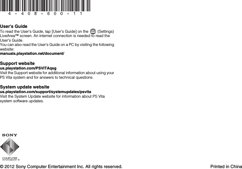 © 2012 Sony Computer Entertainment Inc. All rights reserved. Printed in ChinaUser&apos;s GuideTo read the User&apos;s Guide, tap [User&apos;s Guide] on the   (Settings) LiveArea™ screen. An internet connection is needed to read the User&apos;s Guide.You can also read the User&apos;s Guide on a PC by visiting the following website:manuals.playstation.net/document/Support website us.playstation.com/PSVITAqsgVisit the Support website for additional information about using your PS Vita system and for answers to technical questions.System update websiteus.playstation.com/support/systemupdates/psvitaVisit the System Update website for information about PS Vita system software updates.