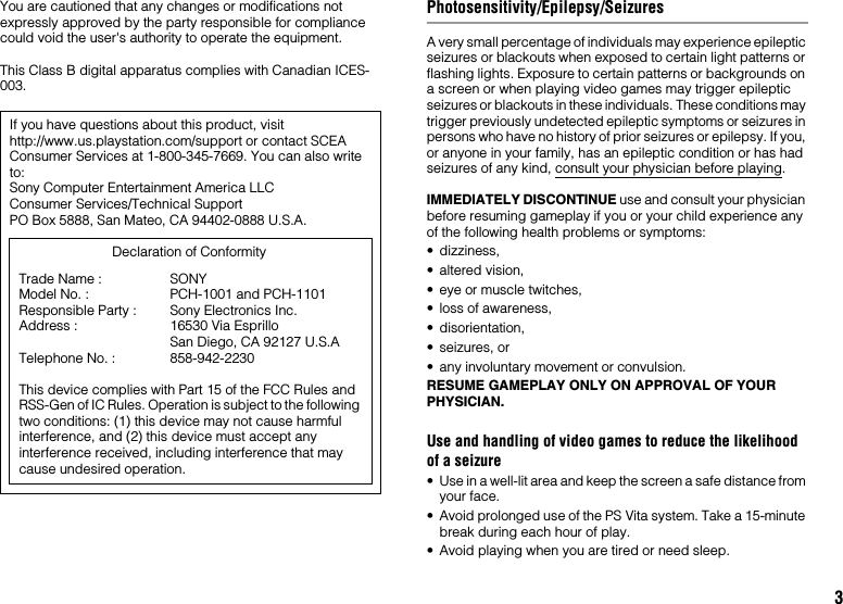 3You are cautioned that any changes or modifications not expressly approved by the party responsible for compliance could void the user&apos;s authority to operate the equipment.This Class B digital apparatus complies with Canadian ICES-003.Photosensitivity/Epilepsy/SeizuresA very small percentage of individuals may experience epileptic seizures or blackouts when exposed to certain light patterns or flashing lights. Exposure to certain patterns or backgrounds on a screen or when playing video games may trigger epileptic seizures or blackouts in these individuals. These conditions may trigger previously undetected epileptic symptoms or seizures in persons who have no history of prior seizures or epilepsy. If you, or anyone in your family, has an epileptic condition or has had seizures of any kind, consult your physician before playing.IMMEDIATELY DISCONTINUE use and consult your physician before resuming gameplay if you or your child experience any of the following health problems or symptoms:• dizziness,• altered vision,• eye or muscle twitches,• loss of awareness,• disorientation,• seizures, or• any involuntary movement or convulsion.RESUME GAMEPLAY ONLY ON APPROVAL OF YOUR PHYSICIAN.Use and handling of video games to reduce the likelihood of a seizure• Use in a well-lit area and keep the screen a safe distance from your face.• Avoid prolonged use of the PS Vita system. Take a 15-minute break during each hour of play.• Avoid playing when you are tired or need sleep.If you have questions about this product, visit http://www.us.playstation.com/support or contact SCEA Consumer Services at 1-800-345-7669. You can also write to:Sony Computer Entertainment America LLCConsumer Services/Technical SupportPO Box 5888, San Mateo, CA 94402-0888 U.S.A.This device complies with Part 15 of the FCC Rules and RSS-Gen of IC Rules. Operation is subject to the following two conditions: (1) this device may not cause harmful interference, and (2) this device must accept any interference received, including interference that may cause undesired operation.Declaration of ConformityTrade Name :Model No. :Responsible Party :Address :Telephone No. :SONYPCH-1001 and PCH-1101Sony Electronics Inc.16530 Via Esprillo San Diego, CA 92127 U.S.A858-942-2230