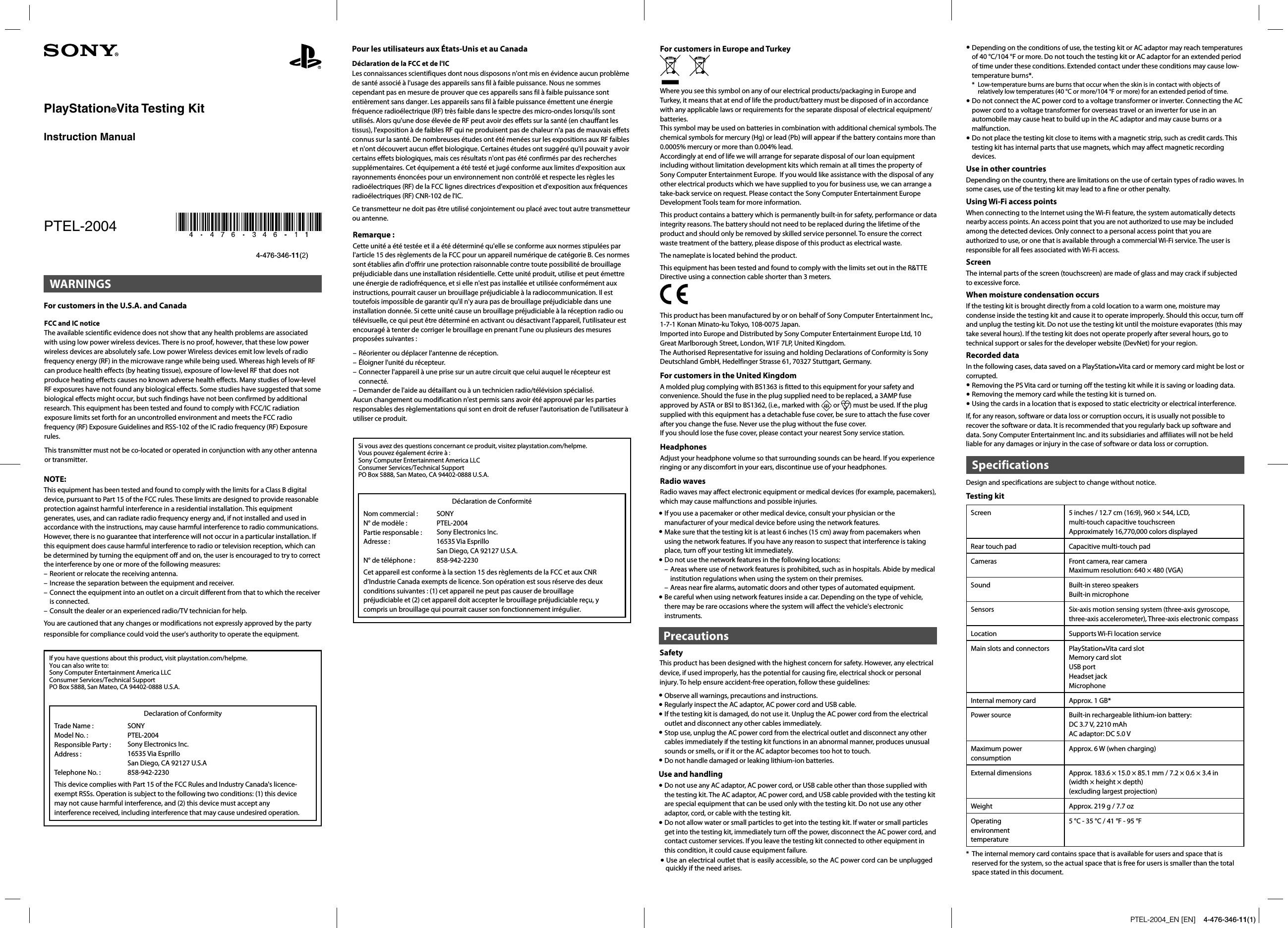 PTEL-2004_EN [EN]    4-476-346-11(1)– Réorienter ou déplacer l&apos;antenne de réception.– Éloigner l&apos;unité du récepteur.– Connecter l&apos;appareil à une prise sur un autre circuit que celui auquel le récepteur est connecté.– Demander de l&apos;aide au détaillant ou à un technicien radio/télévision spécialisé.Aucun changement ou modification n&apos;est permis sans avoir été approuvé par les parties responsables des règlementations qui sont en droit de refuser l&apos;autorisation de l&apos;utilisateur à utiliser ce produit.Si vous avez des questions concernant ce produit, visitez playstation.com/helpme. Vous pouvez également écrire à :Sony Computer Entertainment America LLCConsumer Services/Technical SupportPO Box 5888, San Mateo, CA 94402-0888 U.S.A.Déclaration de ConformitéNom commercial : N° de modèle :  Partie responsable : Adresse : N° de téléphone : SONYPTEL-2004Sony Electronics Inc.  16535 Via EsprilloSan Diego, CA 92127 U.S.A. 858-942-2230Cet appareil est conforme à la section 15 des règlements de la FCC et aux CNR d’Industrie Canada exempts de licence. Son opération est sous réserve des deux conditions suivantes : (1) cet appareil ne peut pas causer de brouillage préjudiciable et (2) cet appareil doit accepter le brouillage préjudiciable reçu, y compris un brouillage qui pourrait causer son fonctionnement irrégulier.For customers in Europe and TurkeyWhere you see this symbol on any of our electrical products/packaging in Europe and Turkey, it means that at end of life the product/battery must be disposed of in accordance with any applicable laws or requirements for the separate disposal of electrical equipment/batteries.This symbol may be used on batteries in combination with additional chemical symbols. The chemical symbols for mercury (Hg) or lead (Pb) will appear if the battery contains more than 0.0005% mercury or more than 0.004% lead.Accordingly at end of life we will arrange for separate disposal of our loan equipment including without limitation development kits which remain at all times the property of Sony Computer Entertainment Europe.  If you would like assistance with the disposal of any other electrical products which we have supplied to you for business use, we can arrange a take-back service on request. Please contact the Sony Computer Entertainment Europe Development Tools team for more information.This product contains a battery which is permanently built-in for safety, performance or data integrity reasons. The battery should not need to be replaced during the lifetime of the product and should only be removed by skilled service personnel. To ensure the correct waste treatment of the battery, please dispose of this product as electrical waste.The nameplate is located behind the product.This equipment has been tested and found to comply with the limits set out in the R&amp;TTE Directive using a connection cable shorter than 3 meters.This product has been manufactured by or on behalf of Sony Computer Entertainment Inc., 1-7-1 Konan Minato-ku Tokyo, 108-0075 Japan.Imported into Europe and Distributed by Sony Computer Entertainment Europe Ltd, 10 Great Marlborough Street, London, W1F 7LP, United Kingdom.The Authorised Representative for issuing and holding Declarations of Conformity is Sony Deutschland GmbH, Hedelfinger Strasse 61, 70327 Stuttgart, Germany.For customers in the United Kingdom A molded plug complying with BS1363 is fitted to this equipment for your safety and convenience. Should the fuse in the plug supplied need to be replaced, a 3AMP fuse approved by ASTA or BSI to BS1362, (i.e., marked with   or  ) must be used. If the plug supplied with this equipment has a detachable fuse cover, be sure to attach the fuse cover after you change the fuse. Never use the plug without the fuse cover.If you should lose the fuse cover, please contact your nearest Sony service station.HeadphonesAdjust your headphone volume so that surrounding sounds can be heard. If you experience ringing or any discomfort in your ears, discontinue use of your headphones.Radio wavesRadio waves may affect electronic equipment or medical devices (for example, pacemakers), which may cause malfunctions and possible injuries. If you use a pacemaker or other medical device, consult your physician or the manufacturer of your medical device before using the network features. Make sure that the testing kit is at least 6 inches (15 cm) away from pacemakers when using the network features. If you have any reason to suspect that interference is taking place, turn off your testing kit immediately. Do not use the network features in the following locations:– Areas where use of network features is prohibited, such as in hospitals. Abide by medical institution regulations when using the system on their premises.– Areas near fire alarms, automatic doors and other types of automated equipment. Be careful when using network features inside a car. Depending on the type of vehicle, there may be rare occasions where the system will affect the vehicle&apos;s electronic instruments.PrecautionsSafetyThis product has been designed with the highest concern for safety. However, any electrical device, if used improperly, has the potential for causing fire, electrical shock or personal injury. To help ensure accident-free operation, follow these guidelines: Observe all warnings, precautions and instructions. Regularly inspect the AC adaptor, AC power cord and USB cable. If the testing kit is damaged, do not use it. Unplug the AC power cord from the electrical outlet and disconnect any other cables immediately. Stop use, unplug the AC power cord from the electrical outlet and disconnect any other cables immediately if the testing kit functions in an abnormal manner, produces unusual sounds or smells, or if it or the AC adaptor becomes too hot to touch. Do not handle damaged or leaking lithium-ion batteries.Use and handling Do not use any AC adaptor, AC power cord, or USB cable other than those supplied with the testing kit. The AC adaptor, AC power cord, and USB cable provided with the testing kit are special equipment that can be used only with the testing kit. Do not use any other adaptor, cord, or cable with the testing kit. Do not allow water or small particles to get into the testing kit. If water or small particles get into the testing kit, immediately turn off the power, disconnect the AC power cord, and contact customer services. If you leave the testing kit connected to other equipment in this condition, it could cause equipment failure. Depending on the conditions of use, the testing kit or AC adaptor may reach temperatures of 40 °C/104 °F or more. Do not touch the testing kit or AC adaptor for an extended period of time under these conditions. Extended contact under these conditions may cause low-temperature burns*.*  Low-temperature burns are burns that occur when the skin is in contact with objects of relatively low temperatures (40 °C or more/104 °F or more) for an extended period of time. Do not connect the AC power cord to a voltage transformer or inverter. Connecting the AC power cord to a voltage transformer for overseas travel or an inverter for use in an automobile may cause heat to build up in the AC adaptor and may cause burns or a malfunction. Do not place the testing kit close to items with a magnetic strip, such as credit cards. This testing kit has internal parts that use magnets, which may affect magnetic recording devices.Use in other countriesDepending on the country, there are limitations on the use of certain types of radio waves. In some cases, use of the testing kit may lead to a fine or other penalty.Using Wi-Fi access pointsWhen connecting to the Internet using the Wi-Fi feature, the system automatically detects nearby access points. An access point that you are not authorized to use may be included among the detected devices. Only connect to a personal access point that you are authorized to use, or one that is available through a commercial Wi-Fi service. The user is responsible for all fees associated with Wi-Fi access.ScreenThe internal parts of the screen (touchscreen) are made of glass and may crack if subjected to excessive force.When moisture condensation occursIf the testing kit is brought directly from a cold location to a warm one, moisture may condense inside the testing kit and cause it to operate improperly. Should this occur, turn off and unplug the testing kit. Do not use the testing kit until the moisture evaporates (this may take several hours). If the testing kit does not operate properly after several hours, go to technical support or sales for the developer website (DevNet) for your region.Recorded dataIn the following cases, data saved on a PlayStation®Vita card or memory card might be lost or corrupted. Removing the PS Vita card or turning off the testing kit while it is saving or loading data. Removing the memory card while the testing kit is turned on. Using the cards in a location that is exposed to static electricity or electrical interference.If, for any reason, software or data loss or corruption occurs, it is usually not possible to recover the software or data. It is recommended that you regularly back up software and data. Sony Computer Entertainment Inc. and its subsidiaries and affiliates will not be held liable for any damages or injury in the case of software or data loss or corruption.SpecificationsDesign and specifications are subject to change without notice.Testing kitScreen 5 inches / 12.7 cm (16:9), 960 × 544, LCD, multi-touch capacitive touchscreenApproximately 16,770,000 colors displayedRear touch pad Capacitive multi-touch padCameras Front camera, rear cameraMaximum resolution: 640 × 480 (VGA)Sound Built-in stereo speakersBuilt-in microphoneSensors Six-axis motion sensing system (three-axis gyroscope, three-axis accelerometer), Three-axis electronic compassLocation Supports Wi-Fi location serviceMain slots and connectors PlayStation®Vita card slotMemory card slotUSB portHeadset jackMicrophoneInternal memory card Approx. 1 GB*Power source Built-in rechargeable lithium-ion battery:DC 3.7 V, 2210 mAhAC adaptor: DC 5.0 VMaximum powerconsumptionApprox. 6 W (when charging)External dimensions Approx. 183.6 × 15.0 × 85.1 mm / 7.2 × 0.6 × 3.4 in(width × height × depth)(excluding largest projection)Weight Approx. 219 g / 7.7 ozOperatingenvironmenttemperature5 °C - 35 °C / 41 °F - 95 °F*  The internal memory card contains space that is available for users and space that is reserved for the system, so the actual space that is free for users is smaller than the total space stated in this document.WARNINGSFor customers in the U.S.A. and CanadaNOTE:This equipment has been tested and found to comply with the limits for a Class B digital device, pursuant to Part 15 of the FCC rules. These limits are designed to provide reasonable protection against harmful interference in a residential installation. This equipment generates, uses, and can radiate radio frequency energy and, if not installed and used in accordance with the instructions, may cause harmful interference to radio communications. However, there is no guarantee that interference will not occur in a particular installation. If this equipment does cause harmful interference to radio or television reception, which can be determined by turning the equipment off and on, the user is encouraged to try to correct the interference by one or more of the following measures:– Reorient or relocate the receiving antenna.– Increase the separation between the equipment and receiver.– Connect the equipment into an outlet on a circuit different from that to which the receiver is connected.– Consult the dealer or an experienced radio/TV technician for help.You are cautioned that any changes or modifications not expressly approved by the party responsible for compliance could void the user&apos;s authority to operate the equipment. If you have questions about this product, visit playstation.com/helpme. You can also write to:Sony Computer Entertainment America LLCConsumer Services/Technical SupportPO Box 5888, San Mateo, CA 94402-0888 U.S.A.Declaration of ConformityTrade Name : Model No. : Responsible Party : Address : Telephone No. : SONYPTEL-2004Sony Electronics Inc. 16535 Via EsprilloSan Diego, CA 92127 U.S.A 858-942-2230This device complies with Part 15 of the FCC Rules and Industry Canada&apos;s licence-exempt RSSs. Operation is subject to the following two conditions: (1) this device may not cause harmful interference, and (2) this device must accept any interference received, including interference that may cause undesired operation.Pour les utilisateurs aux États-Unis et au CanadaRemarque :Cette unité a été testée et il a été déterminé qu&apos;elle se conforme aux normes stipulées par l&apos;article 15 des règlements de la FCC pour un appareil numérique de catégorie B. Ces normes sont établies afin d&apos;offrir une protection raisonnable contre toute possibilité de brouillage préjudiciable dans une installation résidentielle. Cette unité produit, utilise et peut émettre une énergie de radiofréquence, et si elle n&apos;est pas installée et utilisée conformément aux instructions, pourrait causer un brouillage préjudiciable à la radiocommunication. Il est toutefois impossible de garantir qu&apos;il n&apos;y aura pas de brouillage préjudiciable dans une installation donnée. Si cette unité cause un brouillage préjudiciable à la réception radio ou télévisuelle, ce qui peut être déterminé en activant ou désactivant l&apos;appareil, l&apos;utilisateur est encouragé à tenter de corriger le brouillage en prenant l&apos;une ou plusieurs des mesures proposées suivantes :PlayStation®Vita Testing KitInstruction ManualPTEL-20044-476-346-11(2)  Déclaration de la FCC et de l&apos;ICLes connaissances scientifiques dont nous disposons n&apos;ont mis en évidence aucun problème de santé associé à l&apos;usage des appareils sans fil à faible puissance. Nous ne sommes cependant pas en mesure de prouver que ces appareils sans fil à faible puissance sont entièrement sans danger. Les appareils sans fil à faible puissance émettent une énergie fréquence radioélectrique (RF) très faible dans le spectre des micro-ondes lorsqu&apos;ils sont utilisés. Alors qu&apos;une dose élevée de RF peut avoir des effets sur la santé (en chauffant les tissus), l&apos;exposition à de faibles RF qui ne produisent pas de chaleur n&apos;a pas de mauvais effets connus sur la santé. De nombreuses études ont été menées sur les expositions aux RF faibles et n&apos;ont découvert aucun effet biologique. Certaines études ont suggéré qu&apos;il pouvait y avoir certains effets biologiques, mais ces résultats n&apos;ont pas été confirmés par des recherches supplémentaires. Cet équipement a été testé et jugé conforme aux limites d&apos;exposition aux rayonnements énoncées pour un environnement non contrôlé et respecte les règles les radioélectriques (RF) de la FCC lignes directrices d&apos;exposition et d&apos;exposition aux fréquences radioélectriques (RF) CNR-102 de l&apos;IC.Ce transmetteur ne doit pas être utilisé conjointement ou placé avec tout autre transmetteur  ou antenne.FCC and IC noticeThe available scientific evidence does not show that any health problems are associated with using low power wireless devices. There is no proof, however, that these low power wireless devices are absolutely safe. Low power Wireless devices emit low levels of radio frequency energy (RF) in the microwave range while being used. Whereas high levels of RF can produce health effects (by heating tissue), exposure of low-level RF that does not produce heating effects causes no known adverse health effects. Many studies of low-level RF exposures have not found any biological effects. Some studies have suggested that some biological effects might occur, but such findings have not been confirmed by additional research. This equipment has been tested and found to comply with FCC/IC radiation exposure limits set forth for an uncontrolled environment and meets the FCC radio frequency (RF) Exposure Guidelines and RSS-102 of the IC radio frequency (RF) Exposure rules.This transmitter must not be co-located or operated in conjunction with any other antenna or transmitter. Use an electrical outlet that is easily accessible, so the AC power cord can be unplugged    quickly if the need arises.