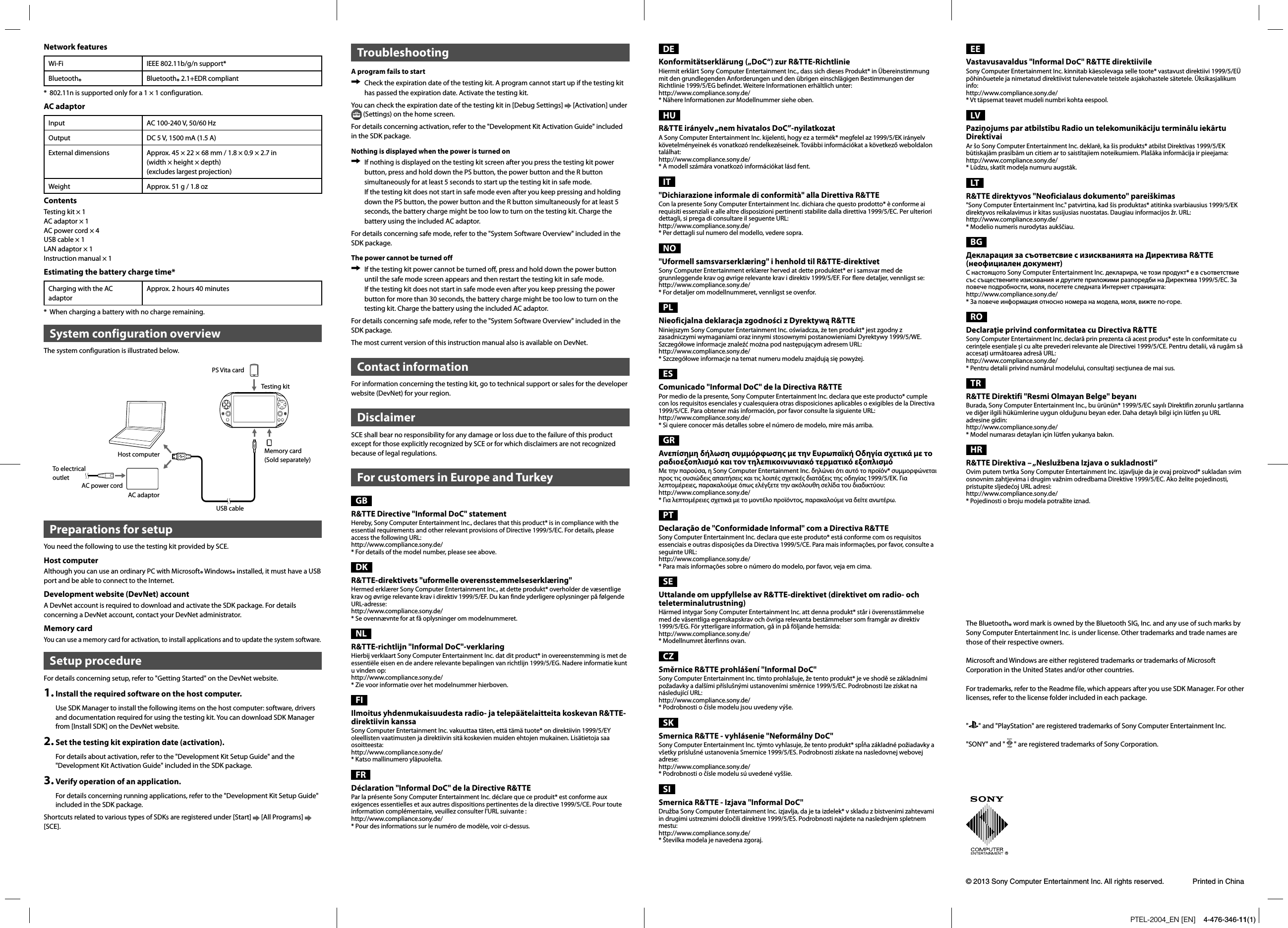 PTEL-2004_EN [EN]    4-476-346-11(1)Network featuresWi-Fi IEEE 802.11b/g/n support*Bluetooth®Bluetooth® 2.1+EDR compliant*  802.11n is supported only for a 1 × 1 configuration.AC adaptorInput AC 100-240 V, 50/60 HzOutput DC 5 V, 1500 mA (1.5 A)External dimensions Approx. 45 × 22 × 68 mm / 1.8 × 0.9 × 2.7 in(width × height × depth)(excludes largest projection)Weight Approx. 51 g / 1.8 ozContentsTesting kit × 1AC adaptor × 1AC power cord × 4USB cable × 1LAN adaptor × 1Instruction manual × 1Estimating the battery charge time*Charging with the AC adaptor Approx. 2 hours 40 minutes*  When charging a battery with no charge remaining.System configuration overviewThe system configuration is illustrated below.PS Vita cardTo electrical outletHost computerTesting kitMemory card(Sold separately)AC power cordAC adaptorUSB cablePreparations for setupYou need the following to use the testing kit provided by SCE.Host computerAlthough you can use an ordinary PC with Microsoft® Windows® installed, it must have a USB port and be able to connect to the Internet.Development website (DevNet) accountA DevNet account is required to download and activate the SDK package. For details concerning a DevNet account, contact your DevNet administrator.Memory cardYou can use a memory card for activation, to install applications and to update the system software.Setup procedureFor details concerning setup, refer to &quot;Getting Started&quot; on the DevNet website.1.Install the required software on the host computer.Use SDK Manager to install the following items on the host computer: software, drivers and documentation required for using the testing kit. You can download SDK Manager from [Install SDK] on the DevNet website.2.Set the testing kit expiration date (activation).For details about activation, refer to the &quot;Development Kit Setup Guide&quot; and the &quot;Development Kit Activation Guide&quot; included in the SDK package.3.Verify operation of an application.For details concerning running applications, refer to the &quot;Development Kit Setup Guide&quot; included in the SDK package.Shortcuts related to various types of SDKs are registered under [Start]   [All Programs] [SCE].TroubleshootingA program fails to start  Check the expiration date of the testing kit. A program cannot start up if the testing kit has passed the expiration date. Activate the testing kit.You can check the expiration date of the testing kit in [Debug Settings]   [Activation] under  (Settings) on the home screen.For details concerning activation, refer to the &quot;Development Kit Activation Guide&quot; included in the SDK package.Nothing is displayed when the power is turned on  If nothing is displayed on the testing kit screen after you press the testing kit power button, press and hold down the PS button, the power button and the R button simultaneously for at least 5 seconds to start up the testing kit in safe mode.If the testing kit does not start in safe mode even after you keep pressing and holding down the PS button, the power button and the R button simultaneously for at least 5 seconds, the battery charge might be too low to turn on the testing kit. Charge the battery using the included AC adaptor.For details concerning safe mode, refer to the &quot;System Software Overview&quot; included in the SDK package. The power cannot be turned off  If the testing kit power cannot be turned off, press and hold down the power button until the safe mode screen appears and then restart the testing kit in safe mode.If the testing kit does not start in safe mode even after you keep pressing the power button for more than 30 seconds, the battery charge might be too low to turn on the testing kit. Charge the battery using the included AC adaptor.For details concerning safe mode, refer to the &quot;System Software Overview&quot; included in the SDK package.The most current version of this instruction manual also is available on DevNet.Contact informationFor information concerning the testing kit, go to technical support or sales for the developer website (DevNet) for your region.DisclaimerSCE shall bear no responsibility for any damage or loss due to the failure of this product except for those explicitly recognized by SCE or for which disclaimers are not recognized because of legal regulations.For customers in Europe and TurkeyGBR&amp;TTE Directive &quot;Informal DoC&quot; statementHereby, Sony Computer Entertainment Inc., declares that this product* is in compliance with the essential requirements and other relevant provisions of Directive 1999/5/EC. For details, please access the following URL:http://www.compliance.sony.de/* For details of the model number, please see above.DKR&amp;TTE-direktivets &quot;uformelle overensstemmelseserklæring&quot;Hermed erklærer Sony Computer Entertainment Inc., at dette produkt* overholder de væsentlige krav og øvrige relevante krav i direktiv 1999/5/EF. Du kan finde yderligere oplysninger på følgende URL-adresse:http://www.compliance.sony.de/* Se ovennævnte for at få oplysninger om modelnummeret.NLR&amp;TTE-richtlijn &quot;Informal DoC&quot;-verklaringHierbij verklaart Sony Computer Entertainment Inc. dat dit product* in overeenstemming is met de essentiële eisen en de andere relevante bepalingen van richtlijn 1999/5/EG. Nadere informatie kunt u vinden op: http://www.compliance.sony.de/* Zie voor informatie over het modelnummer hierboven.FIIlmoitus yhdenmukaisuudesta radio- ja telepäätelaitteita koskevan R&amp;TTE-direktiivin kanssaSony Computer Entertainment Inc. vakuuttaa täten, että tämä tuote* on direktiivin 1999/5/EY oleellisten vaatimusten ja direktiivin sitä koskevien muiden ehtojen mukainen. Lisätietoja saa osoitteesta: http://www.compliance.sony.de/* Katso mallinumero yläpuolelta.FRDéclaration &quot;Informal DoC&quot; de la Directive R&amp;TTEPar la présente Sony Computer Entertainment Inc. déclare que ce produit* est conforme aux exigences essentielles et aux autres dispositions pertinentes de la directive 1999/5/CE. Pour toute information complémentaire, veuillez consulter l&apos;URL suivante : http://www.compliance.sony.de/* Pour des informations sur le numéro de modèle, voir ci-dessus.DEKonformitätserklärung („DoC“) zur R&amp;TTE-RichtlinieHiermit erklärt Sony Computer Entertainment Inc., dass sich dieses Produkt* in Übereinstimmung mit den grundlegenden Anforderungen und den übrigen einschlägigen Bestimmungen der Richtlinie 1999/5/EG befindet. Weitere Informationen erhältlich unter: http://www.compliance.sony.de/* Nähere Informationen zur Modellnummer siehe oben.HUR&amp;TTE irányelv „nem hivatalos DoC”-nyilatkozatA Sony Computer Entertainment Inc. kijelenti, hogy ez a termék* megfelel az 1999/5/EK irányelv követelményeinek és vonatkozó rendelkezéseinek. További információkat a következő weboldalon találhat:http://www.compliance.sony.de/* A modell számára vonatkozó információkat lásd fent.IT&quot;Dichiarazione informale di conformità&quot; alla Direttiva R&amp;TTECon la presente Sony Computer Entertainment Inc. dichiara che questo prodotto* è conforme ai requisiti essenziali e alle altre disposizioni pertinenti stabilite dalla direttiva 1999/5/EC. Per ulteriori dettagli, si prega di consultare il seguente URL:http://www.compliance.sony.de/* Per dettagli sul numero del modello, vedere sopra.NO&quot;Uformell samsvarserklæring&quot; i henhold til R&amp;TTE-direktivetSony Computer Entertainment erklærer herved at dette produktet* er i samsvar med de grunnleggende krav og øvrige relevante krav i direktiv 1999/5/EF. For flere detaljer, vennligst se: http://www.compliance.sony.de/* For detaljer om modellnummeret, vennligst se ovenfor.PLNieoficjalna deklaracja zgodności z Dyrektywą R&amp;TTENiniejszym Sony Computer Entertainment Inc. oświadcza, że ten produkt* jest zgodny z zasadniczymi wymaganiami oraz innymi stosownymi postanowieniami Dyrektywy 1999/5/WE. Szczegółowe informacje znaleźć można pod następującym adresem URL:http://www.compliance.sony.de/* Szczegółowe informacje na temat numeru modelu znajdują się powyżej.ESComunicado &quot;Informal DoC&quot; de la Directiva R&amp;TTEPor medio de la presente, Sony Computer Entertainment Inc. declara que este producto* cumple con los requisitos esenciales y cualesquiera otras disposiciones aplicables o exigibles de la Directiva 1999/5/CE. Para obtener más información, por favor consulte la siguiente URL:http://www.compliance.sony.de/* Si quiere conocer más detalles sobre el número de modelo, mire más arriba.GRΑνεπίσημη δήλωση συμμόρφωσης με την Ευρωπαϊκή Οδηγία σχετικά με το ραδιοεξοπλισμό και τον τηλεπικοινωνιακό τερματικό εξοπλισμόΜε την παρούσα, η Sony Computer Entertainment Inc. δηλώνει ότι αυτό το προϊόν* συμμορφώνεται προς τις ουσιώδεις απαιτήσεις και τις λοιπές σχετικές διατάξεις της οδηγίας 1999/5/ΕΚ. Για λεπτομέρειες, παρακαλούμε όπως ελέγξετε την ακόλουθη σελίδα του διαδικτύου:http://www.compliance.sony.de/* Για λεπτομέρειες σχετικά με το μοντέλο προϊόντος, παρακαλούμε να δείτε ανωτέρω.PTDeclaração de &quot;Conformidade Informal&quot; com a Directiva R&amp;TTESony Computer Entertainment Inc. declara que este produto* está conforme com os requisitos essenciais e outras disposições da Directiva 1999/5/CE. Para mais informações, por favor, consulte a seguinte URL:http://www.compliance.sony.de/* Para mais informações sobre o número do modelo, por favor, veja em cima.SEUttalande om uppfyllelse av R&amp;TTE-direktivet (direktivet om radio- och teleterminalutrustning) Härmed intygar Sony Computer Entertainment Inc. att denna produkt* står i överensstämmelse med de väsentliga egenskapskrav och övriga relevanta bestämmelser som framgår av direktiv 1999/5/EG. För ytterligare information, gå in på följande hemsida: http://www.compliance.sony.de/* Modellnumret återfinns ovan.CZSměrnice R&amp;TTE prohlášení &quot;Informal DoC&quot;Sony Computer Entertainment Inc. tímto prohlašuje, že tento produkt* je ve shodě se základními požadavky a dalšími příslušnými ustanoveními směrnice 1999/5/EC. Podrobnosti lze získat na následující URL:http://www.compliance.sony.de/* Podrobnosti o čísle modelu jsou uvedeny výše.SKSmernica R&amp;TTE - vyhlásenie &quot;Neformálny DoC&quot;Sony Computer Entertainment Inc. týmto vyhlasuje, že tento produkt* spĺňa základné požiadavky a všetky príslušné ustanovenia Smernice 1999/5/ES. Podrobnosti získate na nasledovnej webovej adrese: http://www.compliance.sony.de/* Podrobnosti o čísle modelu sú uvedené vyššie.SISmernica R&amp;TTE - Izjava &quot;Informal DoC&quot; Družba Sony Computer Entertainment Inc. izjavlja, da je ta izdelek* v skladu z bistvenimi zahtevami in drugimi ustreznimi določili direktive 1999/5/ES. Podrobnosti najdete na naslednjem spletnem mestu:http://www.compliance.sony.de/* Številka modela je navedena zgoraj.The Bluetooth® word mark is owned by the Bluetooth SIG, Inc. and any use of such marks bySony Computer Entertainment Inc. is under license. Other trademarks and trade names are those of their respective owners.Microsoft and Windows are either registered trademarks or trademarks of Microsoft Corporation in the United States and/or other countries.For trademarks, refer to the Readme file, which appears after you use SDK Manager. For other licenses, refer to the license folder included in each package.&quot;&quot; and &quot;PlayStation&quot; are registered trademarks of Sony Computer Entertainment Inc.&quot;SONY&quot; and &quot; &quot; are registered trademarks of Sony Corporation.Printed in China© 2013 Sony Computer Entertainment Inc. All rights reserved.EEVastavusavaldus &quot;Informal DoC&quot; R&amp;TTE direktiivileSony Computer Entertainment Inc. kinnitab käesolevaga selle toote* vastavust direktiivi 1999/5/EÜ põhinõuetele ja nimetatud direktiivist tulenevatele teistele asjakohastele sätetele. Üksikasjalikum info: http://www.compliance.sony.de/* Vt täpsemat teavet mudeli numbri kohta eespool.LVPaziņojums par atbilstību Radio un telekomunikāciju terminālu iekārtu DirektīvaiAr šo Sony Computer Entertainment Inc. deklarē, ka šis produkts* atbilst Direktīvas 1999/5/EK būtiskajām prasībām un citiem ar to saistītajiem noteikumiem. Plašāka informācija ir pieejama: http://www.compliance.sony.de/* Lūdzu, skatīt modeļa numuru augstāk.LTR&amp;TTE direktyvos &quot;Neoficialaus dokumento&quot; pareiškimas&quot;Sony Computer Entertainment Inc.&quot; patvirtina, kad šis produktas* atitinka svarbiausius 1999/5/EK direktyvos reikalavimus ir kitas susijusias nuostatas. Daugiau informacijos žr. URL:http://www.compliance.sony.de/* Modelio numeris nurodytas aukščiau.BGДекларация за съответсвие с изискванията на Директива R&amp;TTE (неофициален документ)С настоящото Sony Computer Entertainment Inc. декларира, че този продукт* е в съответствие със съществените изисквания и другите приложими разпоредби на Директива 1999/5/EC. За повече подробности, моля, посетете следната Интернет страницата: http://www.compliance.sony.de/* За повече информация относно номера на модела, моля, вижте по-горе.RODeclaraţie privind conformitatea cu Directiva R&amp;TTESony Computer Entertainment Inc. declară prin prezenta că acest produs* este în conformitate cu cerinţele esenţiale şi cu alte prevederi relevante ale Directivei 1999/5/CE. Pentru detalii, vă rugăm să accesaţi următoarea adresă URL:http://www.compliance.sony.de/* Pentru detalii privind numărul modelului, consultaţi secţiunea de mai sus.TRR&amp;TTE Direktifi &quot;Resmi Olmayan Belge&quot; beyanıBurada, Sony Computer Entertainment Inc., bu ürünün* 1999/5/EC sayılı Direktifin zorunlu şartlarına ve diğer ilgili hükümlerine uygun olduğunu beyan eder. Daha detaylı bilgi için lütfen şu URL adresine gidin:http://www.compliance.sony.de/* Model numarası detayları için lütfen yukarıya bakın.HRR&amp;TTE Direktiva – „Neslužbena Izjava o sukladnosti”Ovim putem tvrtka Sony Computer Entertainment Inc. izjavljuje da je ovaj proizvod* sukladan svim osnovnim zahtjevima i drugim važnim odredbama Direktive 1999/5/EC. Ako želite pojedinosti, pristupite sljedećoj URL adresi:http://www.compliance.sony.de/* Pojedinosti o broju modela potražite iznad.