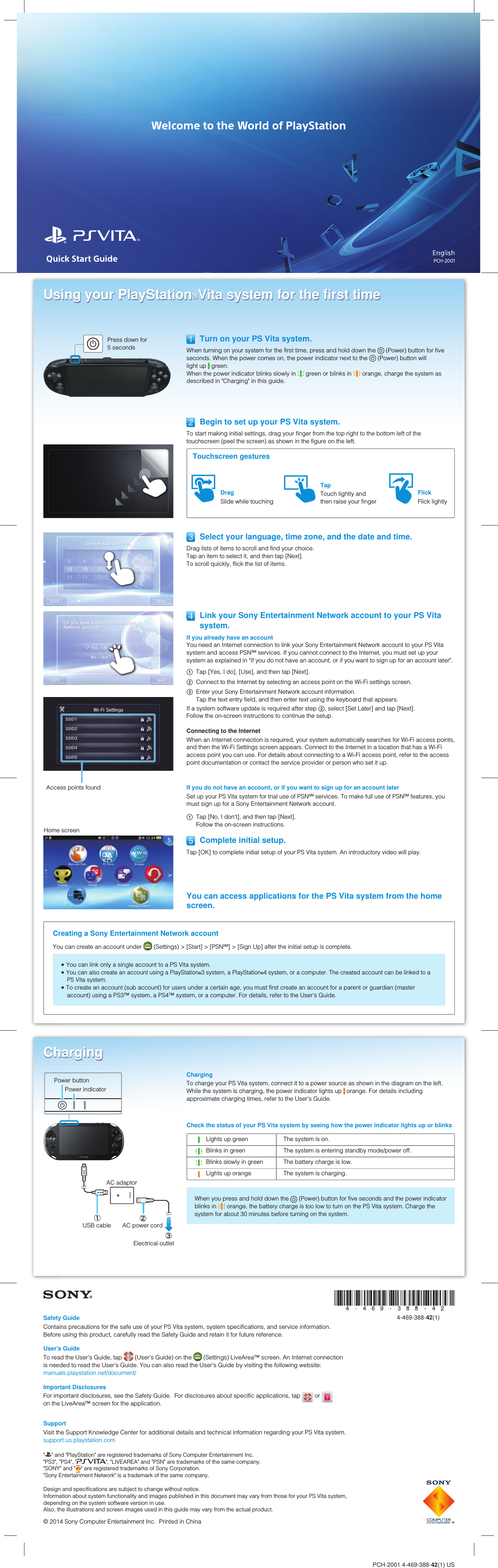 PCH-2001 4-469-388-42(1) USUsing your PlayStation®Vita system for the first timePress down for 5 seconds  Turn on your PS Vita system.When turning on your system for the first time, press and hold down the   (Power) button for five seconds. When the power comes on, the power indicator next to the   (Power) button will light up   green.When the power indicator blinks slowly in   green or blinks in   orange, charge the system as described in &quot;Charging&quot; in this guide.Access points foundCreating a Sony Entertainment Network accountYou can create an account under   (Settings) &gt; [Start] &gt; [PSNSM] &gt; [Sign Up] after the initial setup is complete. You can link only a single account to a PS Vita system. You can also create an account using a PlayStation®3 system, a PlayStation®4 system, or a computer. The created account can be linked to a PS Vita system. To create an account (sub account) for users under a certain age, you must first create an account for a parent or guardian (master account) using a PS3™ system, a PS4™ system, or a computer. For details, refer to the User&apos;s Guide.Home screen  Select your language, time zone, and the date and time.Drag lists of items to scroll and find your choice. Tap an item to select it, and then tap [Next]. To scroll quickly, flick the list of items.If you do not have an account, or if you want to sign up for an account laterSet up your PS Vita system for trial use of PSNSM services. To make full use of PSNSM features, you must sign up for a Sony Entertainment Network account. Tap [No, I don&apos;t], and then tap [Next].Follow the on-screen instructions.  Complete initial setup.Tap [OK] to complete initial setup of your PS Vita system. An introductory video will play.  Begin to set up your PS Vita system.To start making initial settings, drag your finger from the top right to the bottom left of the touchscreen (peel the screen) as shown in the figure on the left.Touchscreen gesturesTapTouch lightly and then raise your fingerDragSlide while touchingFlickFlick lightly  Link your Sony Entertainment Network account to your PS Vita system.If you already have an accountYou need an Internet connection to link your Sony Entertainment Network account to your PS Vita system and access PSNSM services. If you cannot connect to the Internet, you must set up your system as explained in &quot;If you do not have an account, or if you want to sign up for an account later&quot;. Tap [Yes, I do], [Use], and then tap [Next]. Connect to the Internet by selecting an access point on the Wi-Fi settings screen. Enter your Sony Entertainment Network account information. Tap the text entry field, and then enter text using the keyboard that appears.If a system software update is required after step , select [Set Later] and tap [Next]. Follow the on-screen instructions to continue the setup.Connecting to the InternetWhen an Internet connection is required, your system automatically searches for Wi-Fi access points, and then the Wi-Fi Settings screen appears. Connect to the Internet in a location that has a Wi-Fi access point you can use. For details about connecting to a Wi-Fi access point, refer to the access point documentation or contact the service provider or person who set it up.You can access applications for the PS Vita system from the home screen.ChargingChargingTo charge your PS Vita system, connect it to a power source as shown in the diagram on the left. While the system is charging, the power indicator lights up   orange. For details including approximate charging times, refer to the User&apos;s Guide.Check the status of your PS Vita system by seeing how the power indicator lights up or blinksLights up green The system is on.Blinks in green The system is entering standby mode/power off.Blinks slowly in green The battery charge is low.Lights up orange The system is charging.When you press and hold down the   (Power) button for five seconds and the power indicator blinks in   orange, the battery charge is too low to turn on the PS Vita system. Charge the system for about 30 minutes before turning on the system.Power buttonPower indicatorAC adaptorUSB cable AC power cordElectrical outlet4-469-388-42(1)Design and specifications are subject to change without notice.Information about system functionality and images published in this document may vary from those for your PS Vita system, depending on the system software version in use.Also, the illustrations and screen images used in this guide may vary from the actual product.© 2014 Sony Computer Entertainment Inc.  Printed in China&quot; &quot; and &quot;PlayStation&quot; are registered trademarks of Sony Computer Entertainment Inc.&quot;PS3&quot;, &quot;PS4&quot;, &quot; &quot;, &quot;LIVEAREA&quot; and &quot;PSN&quot; are trademarks of the same company.&quot;SONY&quot; and &quot; &quot; are registered trademarks of Sony Corporation.&quot;Sony Entertainment Network&quot; is a trademark of the same company.Safety GuideContains precautions for the safe use of your PS Vita system, system specifications, and service information.Before using this product, carefully read the Safety Guide and retain it for future reference.User&apos;s GuideTo read the User&apos;s Guide, tap   (User&apos;s Guide) on the   (Settings) LiveArea™ screen. An Internet connection is needed to read the User&apos;s Guide. You can also read the User&apos;s Guide by visiting the following website:manuals.playstation.net/document/Important DisclosuresFor important disclosures, see the Safety Guide.  For disclosures about specific applications, tap   or   on the LiveArea™ screen for the application.SupportVisit the Support Knowledge Center for additional details and technical information regarding your PS Vita system.support.us.playstation.com