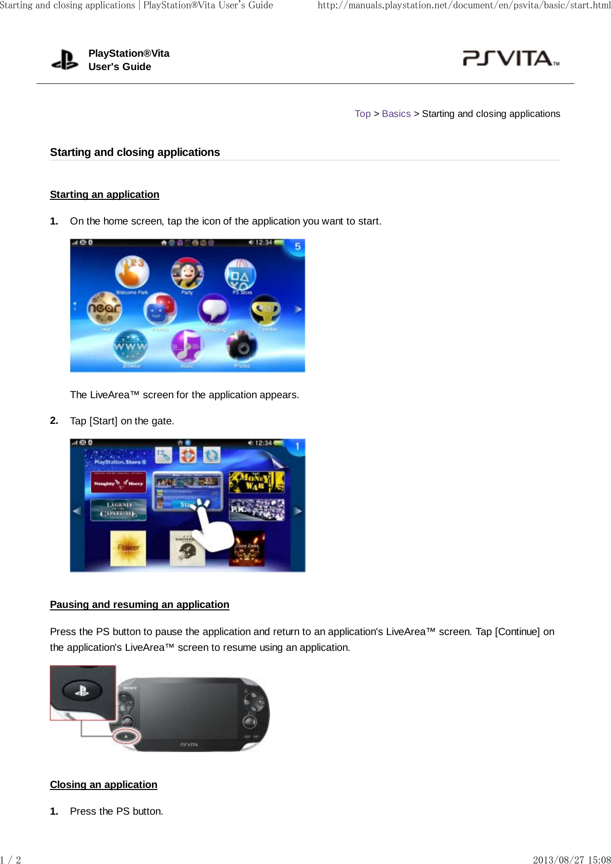 1.2.1.Starting an applicationOn the home screen, tap the icon of the application you want to start.The LiveArea™ screen for the application appears.Tap [Start] on the gate.Pausing and resuming an applicationPress the PS button to pause the application and return to an application&apos;s LiveArea™ screen. Tap [Continue] onthe application&apos;s LiveArea™ screen to resume using an application.Closing an applicationPress the PS button.PlayStation®VitaUser&apos;s GuideTop &gt; Basics &gt; Starting and closing applicationsStarting and closing applicationsStarting and closing applications | PlayStation®Vita User&apos;s Guide http://manuals.playstation.net/document/en/psvita/basic/start.html1 / 2 2013/08/27 15:08