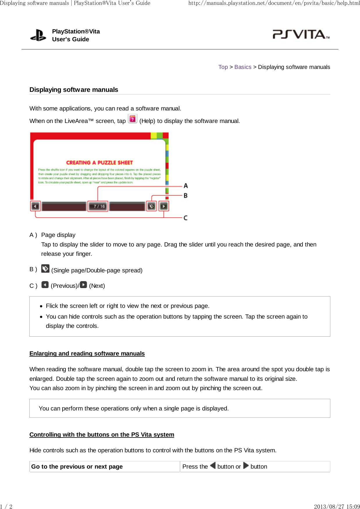 A )B )C )With some applications, you can read a software manual.When on the LiveArea™ screen, tap   (Help) to display the software manual.Page displayTap to display the slider to move to any page. Drag the slider until you reach the desired page, and thenrelease your finger. (Single page/Double-page spread) (Previous)/  (Next)Flick the screen left or right to view the next or previous page.You can hide controls such as the operation buttons by tapping the screen. Tap the screen again todisplay the controls.Enlarging and reading software manualsWhen reading the software manual, double tap the screen to zoom in. The area around the spot you double tap isenlarged. Double tap the screen again to zoom out and return the software manual to its original size.You can also zoom in by pinching the screen in and zoom out by pinching the screen out.You can perform these operations only when a single page is displayed.Controlling with the buttons on the PS Vita systemHide controls such as the operation buttons to control with the buttons on the PS Vita system.Go to the previous or next page Press the   button or   buttonPlayStation®VitaUser&apos;s GuideTop &gt; Basics &gt; Displaying software manualsDisplaying software manualsDisplaying software manuals | PlayStation®Vita User&apos;s Guide http://manuals.playstation.net/document/en/psvita/basic/help.html1 / 2 2013/08/27 15:09