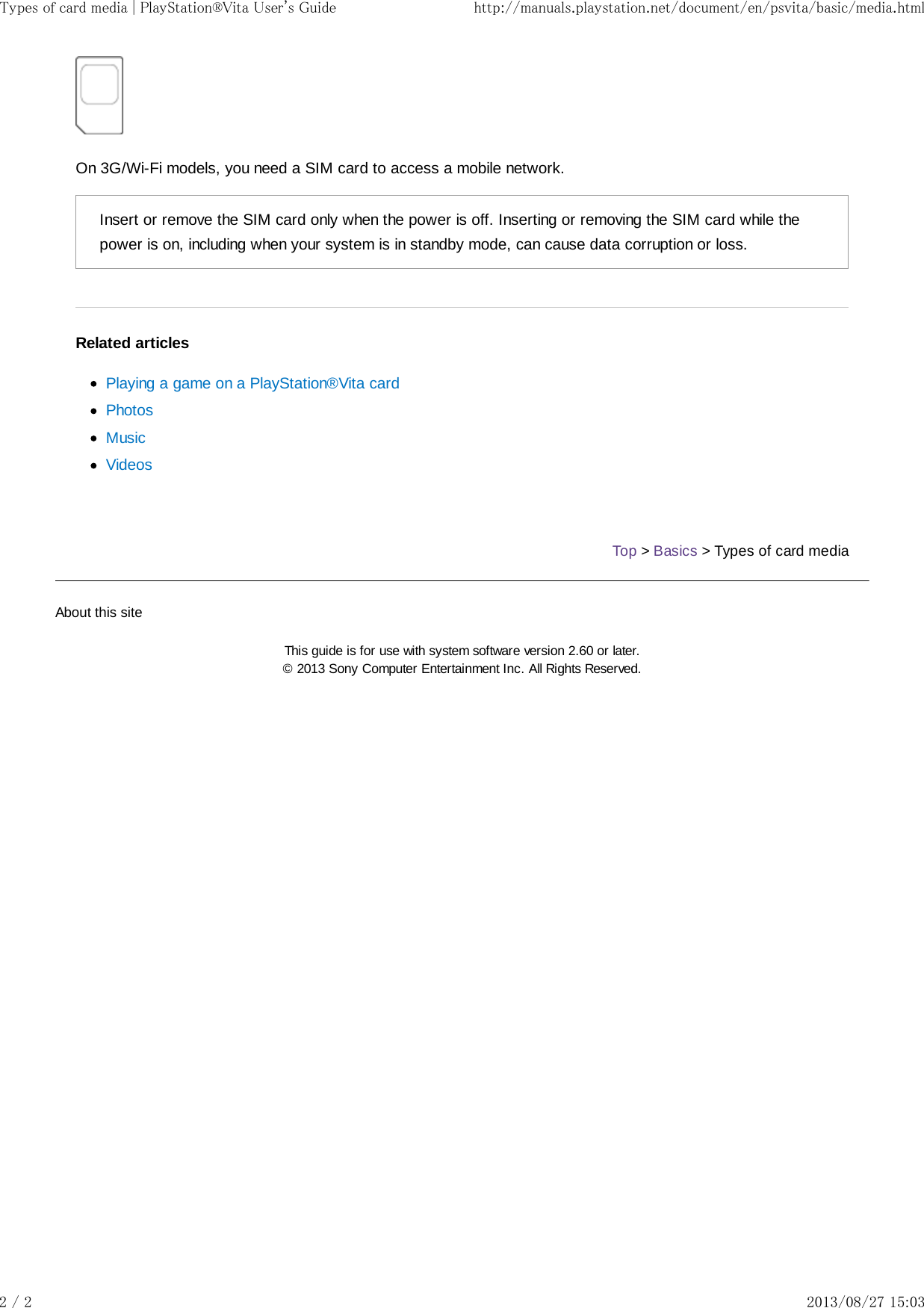 On 3G/Wi-Fi models, you need a SIM card to access a mobile network.Insert or remove the SIM card only when the power is off. Inserting or removing the SIM card while thepower is on, including when your system is in standby mode, can cause data corruption or loss.Related articlesPlaying a game on a PlayStation®Vita cardPhotosMusicVideosTop &gt; Basics &gt; Types of card mediaAbout this siteThis guide is for use with system software version 2.60 or later.© 2013 Sony Computer Entertainment Inc. All Rights Reserved.Types of card media | PlayStation®Vita User&apos;s Guide http://manuals.playstation.net/document/en/psvita/basic/media.html2 / 2 2013/08/27 15:03