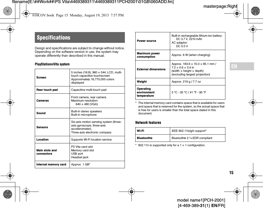 15model name1[PCH-2001][4-469-389-31(1) EN/FR]masterpage:Rightfilename[E:\##Work##\PS Vita\4469389311\4469389311PCH2001\01GB\060ADD.fm]ENDesign and specifications are subject to change without notice.Depending on the software version in use, the system may operate differently than described in this manual.PlayStation®Vita system* The internal memory card contains space that is available for users and space that is reserved for the system, so the actual space that is free for users is smaller than the total space stated in this document.Network features* 802.11n is supported only for a 1 × 1 configuration.SpecificationsScreen5 inches (16:9), 960 × 544, LCD, multi-touch capacitive touchscreenApproximately 16,770,000 colors displayedRear touch pad Capacitive multi-touch padCamerasFront camera, rear cameraMaximum resolution:640 × 480 (VGA)Sound Built-in stereo speakersBuilt-in microphoneSensorsSix-axis motion sensing system (three-axis gyroscope, three-axis accelerometer), Three-axis electronic compassLocation Supports Wi-Fi location serviceMain slots and connectorsPS Vita card slotMemory card slotUSB portHeadset jackInternal memory card Approx. 1 GB*Power source Built-in rechargeable lithium-ion battery:DC 3.7 V, 2210 mAhAC adaptor:DC 5.0 VMaximum power consumption Approx. 6 W (when charging)External dimensionsApprox. 183.6 × 15.0 × 85.1 mm / 7.2 × 0.6 × 3.4 in(width × height × depth)(excluding largest projection)Weight Approx. 219 g / 7.7 ozOperating environment temperature5 °C - 35 °C / 41 °F - 95 °FWi-Fi IEEE 802.11b/g/n support*Bluetooth®Bluetooth® 2.1+EDR compliant010COV.book  Page 15  Monday, August 19, 2013  7:57 PM