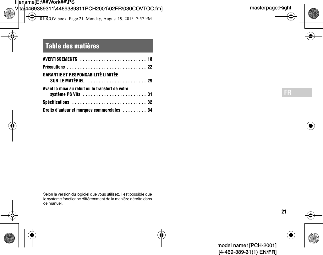 21model name1[PCH-2001][4-469-389-31(1) EN/FR]masterpage:Rightfilename[E:\##Work##\PS Vita\4469389311\4469389311PCH2001\02FR\030COVTOC.fm]FRAVERTISSEMENTS   . . . . . . . . . . . . . . . . . . . . . . . . .  18Précautions  . . . . . . . . . . . . . . . . . . . . . . . . . . . . . .  22GARANTIE ET RESPONSABILITÉ LIMITÉE SUR LE MATÉRIEL   . . . . . . . . . . . . . . . . . . . . . . 29Avant la mise au rebut ou le transfert de votre système PS Vita  . . . . . . . . . . . . . . . . . . . . . . . .  31Spécifications   . . . . . . . . . . . . . . . . . . . . . . . . . . . . 32Droits d&apos;auteur et marques commerciales  . . . . . . . . .  34Table des matièresSelon la version du logiciel que vous utilisez, il est possible que le système fonctionne différemment de la manière décrite dans ce manuel.010COV.book  Page 21  Monday, August 19, 2013  7:57 PM