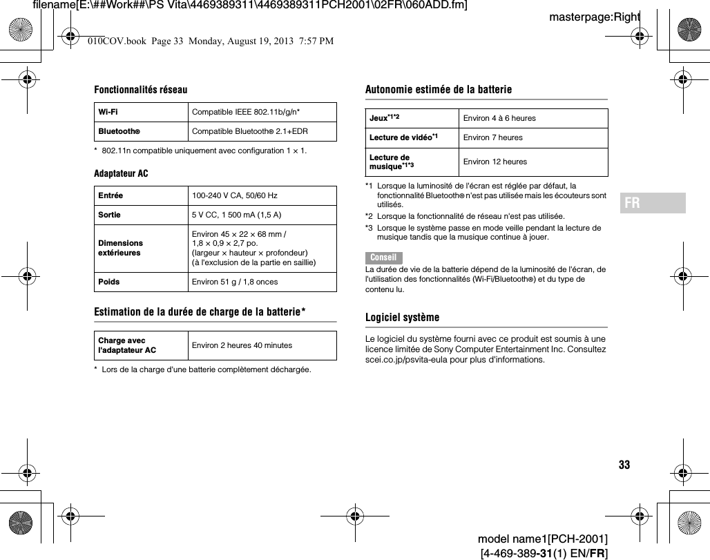 33model name1[PCH-2001][4-469-389-31(1) EN/FR]masterpage:Rightfilename[E:\##Work##\PS Vita\4469389311\4469389311PCH2001\02FR\060ADD.fm]FRFonctionnalités réseau* 802.11n compatible uniquement avec configuration 1 × 1.Adaptateur ACEstimation de la durée de charge de la batterie** Lors de la charge d&apos;une batterie complètement déchargée.Autonomie estimée de la batterie*1 Lorsque la luminosité de l&apos;écran est réglée par défaut, la fonctionnalité Bluetooth® n&apos;est pas utilisée mais les écouteurs sont utilisés.*2 Lorsque la fonctionnalité de réseau n&apos;est pas utilisée.*3 Lorsque le système passe en mode veille pendant la lecture de musique tandis que la musique continue à jouer.ConseilLa durée de vie de la batterie dépend de la luminosité de l&apos;écran, de l&apos;utilisation des fonctionnalités (Wi-Fi/Bluetooth®) et du type de contenu lu.Logiciel systèmeLe logiciel du système fourni avec ce produit est soumis à une licence limitée de Sony Computer Entertainment Inc. Consultez scei.co.jp/psvita-eula pour plus d&apos;informations.Wi-Fi Compatible IEEE 802.11b/g/n*Bluetooth®Compatible Bluetooth® 2.1+EDREntrée 100-240 V CA, 50/60 HzSortie 5V CC, 1500mA (1,5A)Dimensions extérieuresEnviron 45 × 22 × 68 mm / 1,8 × 0,9 × 2,7 po. (largeur × hauteur × profondeur) (à l&apos;exclusion de la partie en saillie)Poids Environ 51 g / 1,8 oncesCharge avec l&apos;adaptateur AC Environ 2 heures 40 minutesJeux*1*2 Environ 4 à 6 heuresLecture de vidéo*1 Environ 7 heuresLecture de musique*1*3 Environ 12 heures010COV.book  Page 33  Monday, August 19, 2013  7:57 PM