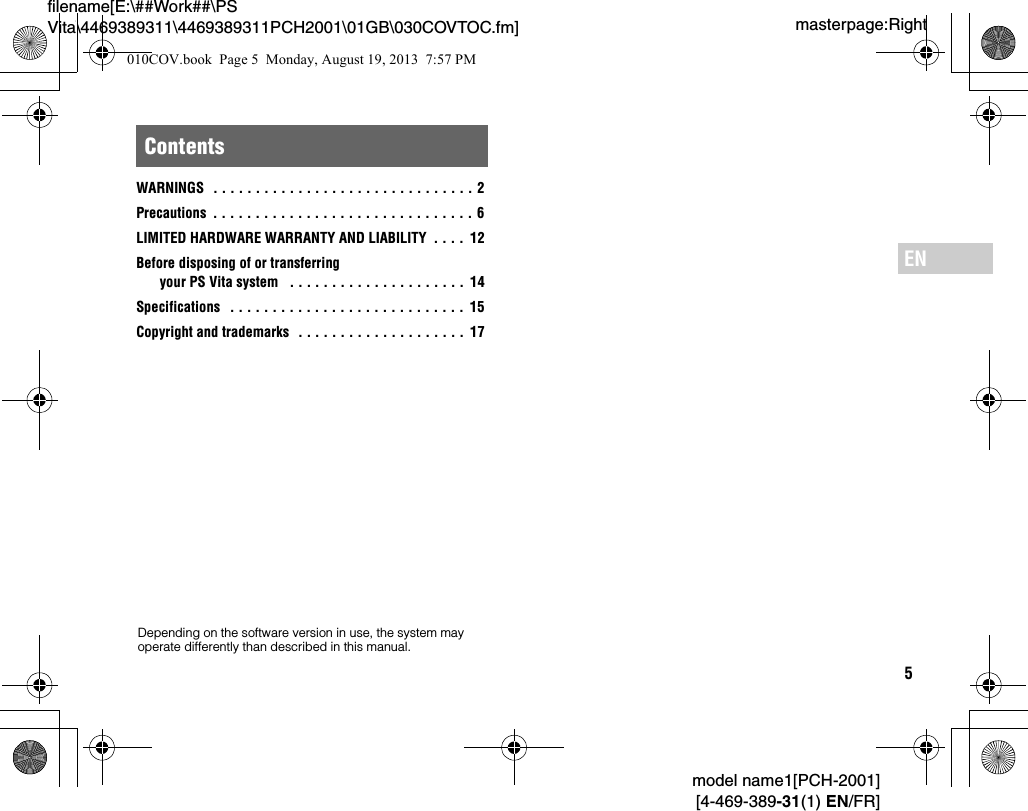 5model name1[PCH-2001][4-469-389-31(1) EN/FR]masterpage:Rightfilename[E:\##Work##\PS Vita\4469389311\4469389311PCH2001\01GB\030COVTOC.fm]ENWARNINGS  . . . . . . . . . . . . . . . . . . . . . . . . . . . . . . . 2Precautions  . . . . . . . . . . . . . . . . . . . . . . . . . . . . . . . 6LIMITED HARDWARE WARRANTY AND LIABILITY  . . . .  12Before disposing of or transferring your PS Vita system   . . . . . . . . . . . . . . . . . . . . . 14Specifications   . . . . . . . . . . . . . . . . . . . . . . . . . . . . 15Copyright and trademarks  . . . . . . . . . . . . . . . . . . . .  17ContentsDepending on the software version in use, the system may operate differently than described in this manual.010COV.book  Page 5  Monday, August 19, 2013  7:57 PM