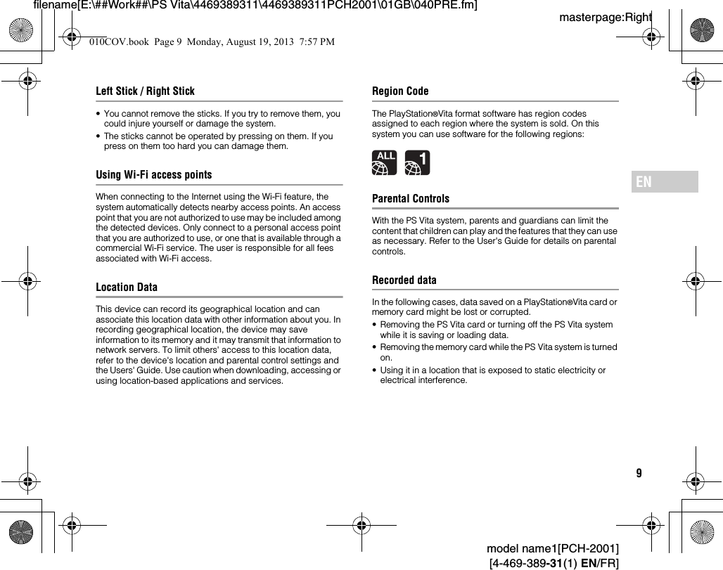 9model name1[PCH-2001][4-469-389-31(1) EN/FR]masterpage:Rightfilename[E:\##Work##\PS Vita\4469389311\4469389311PCH2001\01GB\040PRE.fm]ENLeft Stick / Right Stick• You cannot remove the sticks. If you try to remove them, you could injure yourself or damage the system.• The sticks cannot be operated by pressing on them. If you press on them too hard you can damage them.Using Wi-Fi access pointsWhen connecting to the Internet using the Wi-Fi feature, the system automatically detects nearby access points. An access point that you are not authorized to use may be included among the detected devices. Only connect to a personal access point that you are authorized to use, or one that is available through a commercial Wi-Fi service. The user is responsible for all fees associated with Wi-Fi access.Location DataThis device can record its geographical location and can associate this location data with other information about you. In recording geographical location, the device may save information to its memory and it may transmit that information to network servers. To limit others&apos; access to this location data, refer to the device&apos;s location and parental control settings and the Users&apos; Guide. Use caution when downloading, accessing or using location-based applications and services.Region CodeThe PlayStation®Vita format software has region codes assigned to each region where the system is sold. On this system you can use software for the following regions:Parental ControlsWith the PS Vita system, parents and guardians can limit the content that children can play and the features that they can use as necessary. Refer to the User&apos;s Guide for details on parental controls.Recorded dataIn the following cases, data saved on a PlayStation®Vita card or memory card might be lost or corrupted.• Removing the PS Vita card or turning off the PS Vita system while it is saving or loading data.• Removing the memory card while the PS Vita system is turned on.• Using it in a location that is exposed to static electricity or electrical interference.010COV.book  Page 9  Monday, August 19, 2013  7:57 PM
