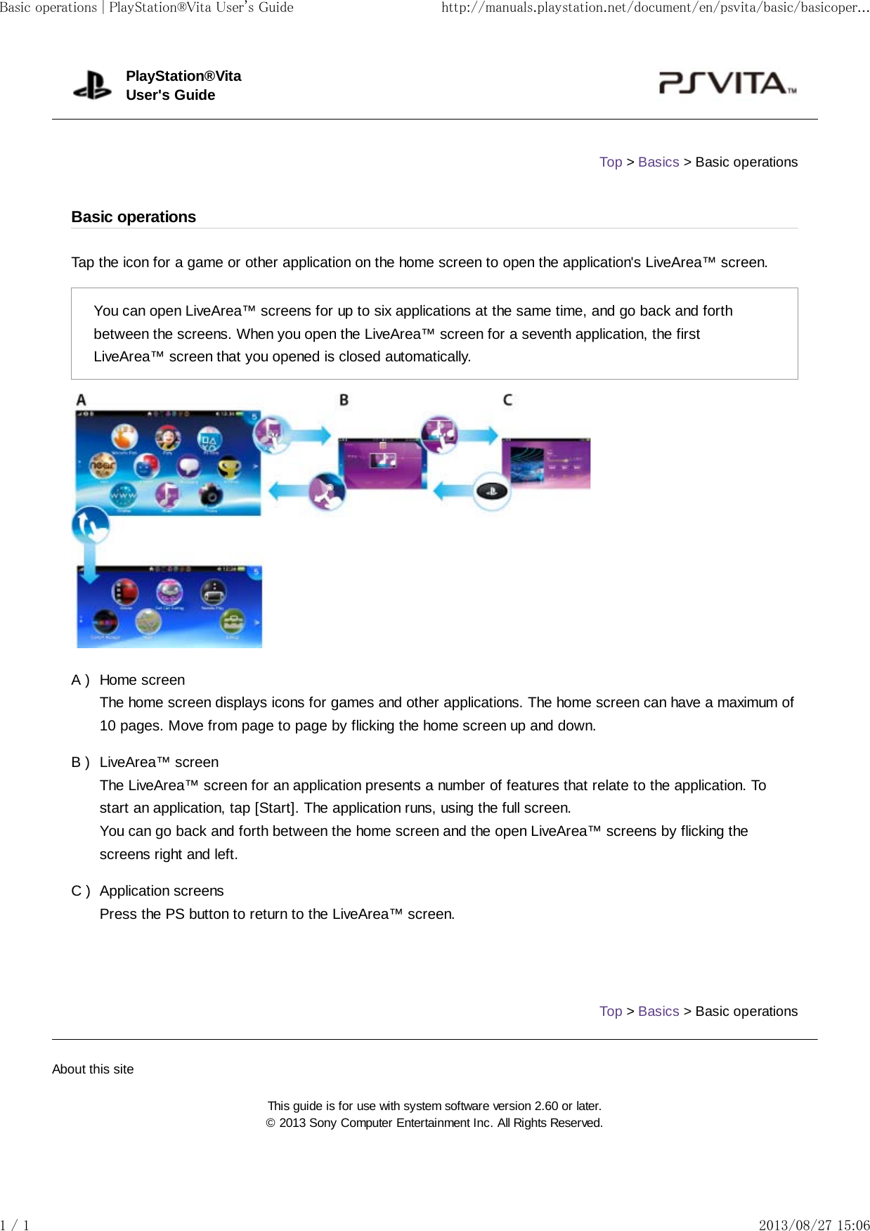 A )B )C )Tap the icon for a game or other application on the home screen to open the application&apos;s LiveArea™ screen.You can open LiveArea™ screens for up to six applications at the same time, and go back and forthbetween the screens. When you open the LiveArea™ screen for a seventh application, the firstLiveArea™ screen that you opened is closed automatically.Home screenThe home screen displays icons for games and other applications. The home screen can have a maximum of10 pages. Move from page to page by flicking the home screen up and down.LiveArea™ screenThe LiveArea™ screen for an application presents a number of features that relate to the application. Tostart an application, tap [Start]. The application runs, using the full screen.You can go back and forth between the home screen and the open LiveArea™ screens by flicking thescreens right and left.Application screensPress the PS button to return to the LiveArea™ screen.Top &gt; Basics &gt; Basic operationsPlayStation®VitaUser&apos;s GuideTop &gt; Basics &gt; Basic operationsBasic operationsAbout this siteThis guide is for use with system software version 2.60 or later.© 2013 Sony Computer Entertainment Inc. All Rights Reserved.Basic operations | PlayStation®Vita User&apos;s Guide http://manuals.playstation.net/document/en/psvita/basic/basicoper...1 / 1 2013/08/27 15:06