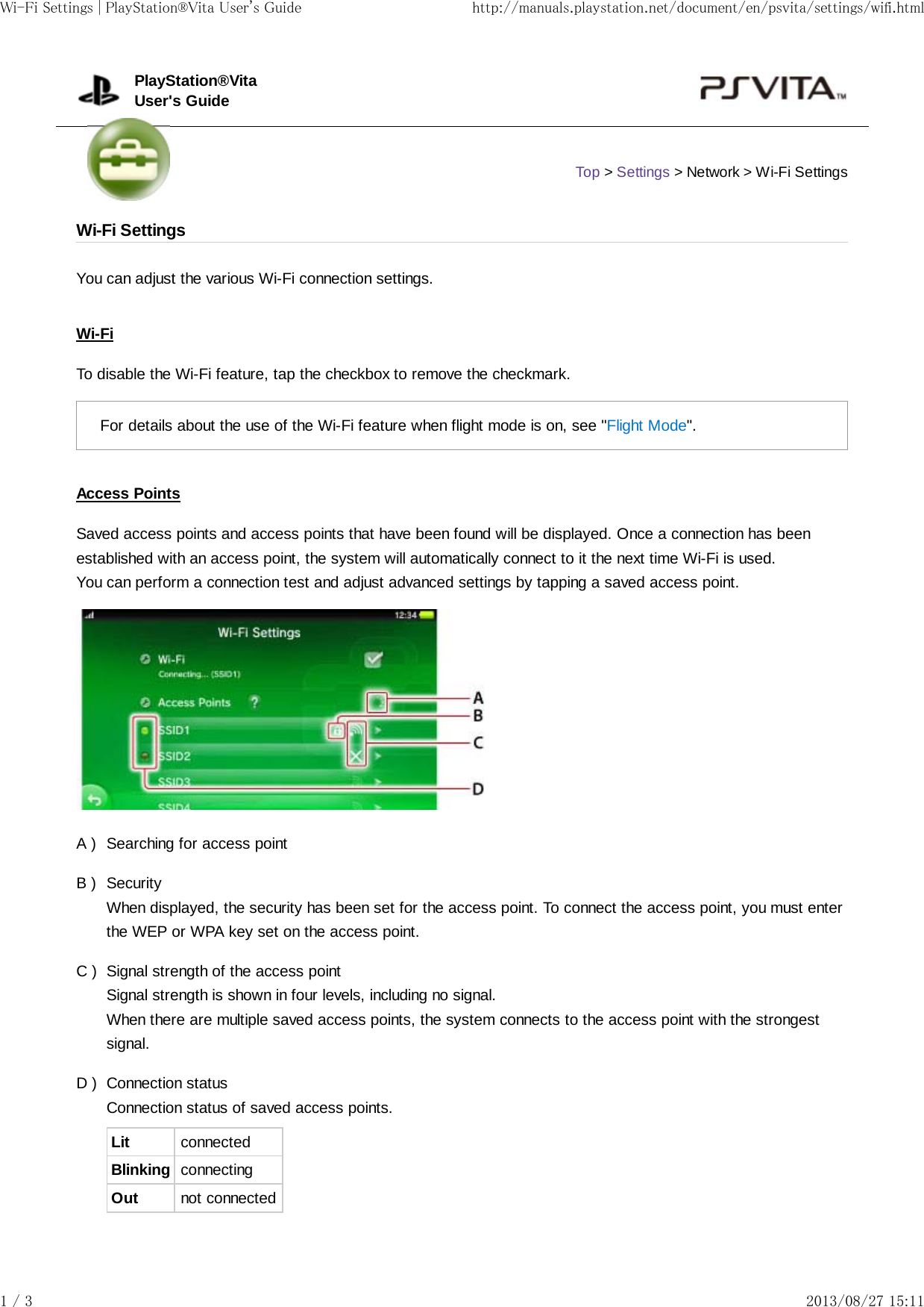 A )B )C )D )You can adjust the various Wi-Fi connection settings.Wi-FiTo disable the Wi-Fi feature, tap the checkbox to remove the checkmark.For details about the use of the Wi-Fi feature when flight mode is on, see &quot;Flight Mode&quot;.Access PointsSaved access points and access points that have been found will be displayed. Once a connection has beenestablished with an access point, the system will automatically connect to it the next time Wi-Fi is used.You can perform a connection test and adjust advanced settings by tapping a saved access point.Searching for access pointSecurityWhen displayed, the security has been set for the access point. To connect the access point, you must enterthe WEP or WPA key set on the access point.Signal strength of the access pointSignal strength is shown in four levels, including no signal.When there are multiple saved access points, the system connects to the access point with the strongestsignal.Connection statusConnection status of saved access points.Lit connectedBlinking connectingOut not connectedPlayStation®VitaUser&apos;s GuideTop &gt; Settings &gt; Network &gt; Wi-Fi SettingsWi-Fi SettingsWi-Fi Settings | PlayStation®Vita User&apos;s Guide http://manuals.playstation.net/document/en/psvita/settings/wifi.html1 / 3 2013/08/27 15:11