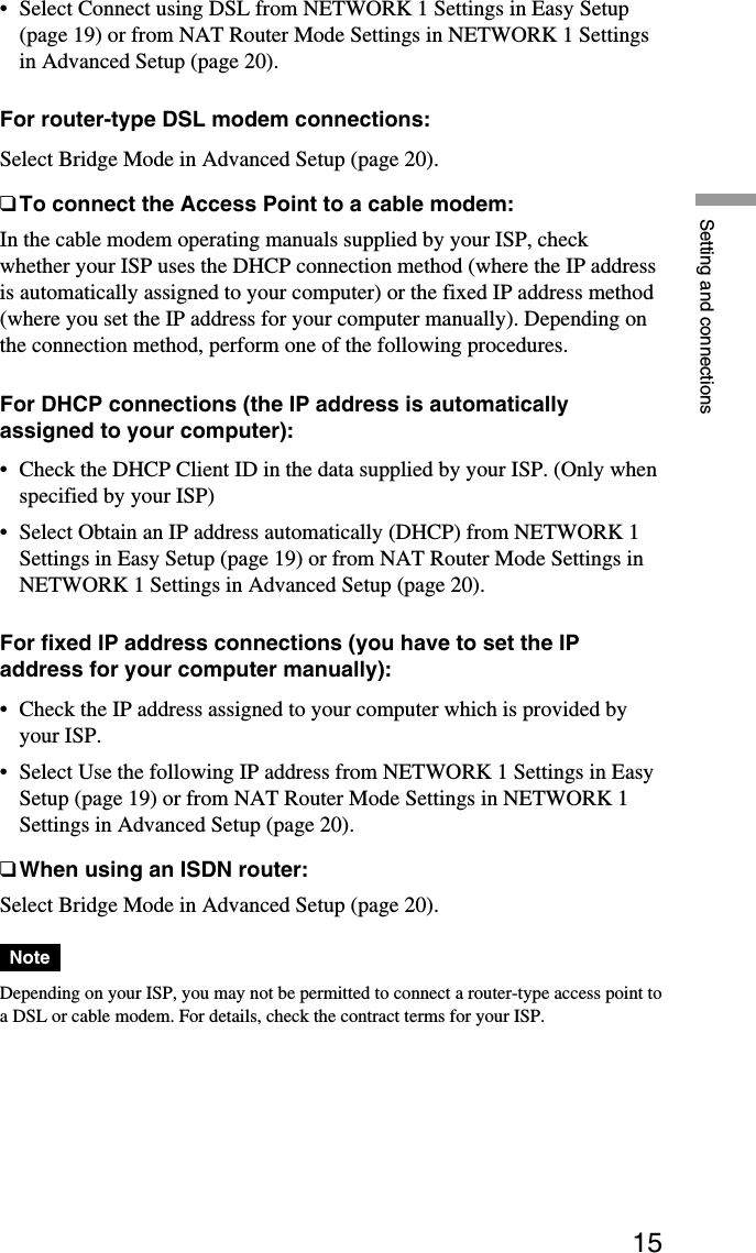 15Setting and connections•Select Connect using DSL from NETWORK 1 Settings in Easy Setup(page 19) or from NAT Router Mode Settings in NETWORK 1 Settingsin Advanced Setup (page 20).For router-type DSL modem connections:Select Bridge Mode in Advanced Setup (page 20).❑To connect the Access Point to a cable modem:In the cable modem operating manuals supplied by your ISP, checkwhether your ISP uses the DHCP connection method (where the IP addressis automatically assigned to your computer) or the fixed IP address method(where you set the IP address for your computer manually). Depending onthe connection method, perform one of the following procedures.For DHCP connections (the IP address is automaticallyassigned to your computer):•Check the DHCP Client ID in the data supplied by your ISP. (Only whenspecified by your ISP)•Select Obtain an IP address automatically (DHCP) from NETWORK 1Settings in Easy Setup (page 19) or from NAT Router Mode Settings inNETWORK 1 Settings in Advanced Setup (page 20).For fixed IP address connections (you have to set the IPaddress for your computer manually):•Check the IP address assigned to your computer which is provided byyour ISP.•Select Use the following IP address from NETWORK 1 Settings in EasySetup (page 19) or from NAT Router Mode Settings in NETWORK 1Settings in Advanced Setup (page 20).❑When using an ISDN router:Select Bridge Mode in Advanced Setup (page 20).NoteDepending on your ISP, you may not be permitted to connect a router-type access point toa DSL or cable modem. For details, check the contract terms for your ISP.