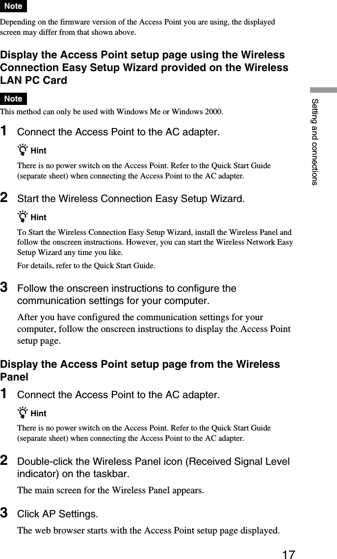 17Setting and connectionsNoteDepending on the firmware version of the Access Point you are using, the displayedscreen may differ from that shown above.Display the Access Point setup page using the WirelessConnection Easy Setup Wizard provided on the WirelessLAN PC CardNoteThis method can only be used with Windows Me or Windows 2000.1Connect the Access Point to the AC adapter.z HintThere is no power switch on the Access Point. Refer to the Quick Start Guide(separate sheet) when connecting the Access Point to the AC adapter.2Start the Wireless Connection Easy Setup Wizard.z HintTo Start the Wireless Connection Easy Setup Wizard, install the Wireless Panel andfollow the onscreen instructions. However, you can start the Wireless Network EasySetup Wizard any time you like.For details, refer to the Quick Start Guide.3Follow the onscreen instructions to configure thecommunication settings for your computer.After you have configured the communication settings for yourcomputer, follow the onscreen instructions to display the Access Pointsetup page.Display the Access Point setup page from the WirelessPanel1Connect the Access Point to the AC adapter.z HintThere is no power switch on the Access Point. Refer to the Quick Start Guide(separate sheet) when connecting the Access Point to the AC adapter.2Double-click the Wireless Panel icon (Received Signal Levelindicator) on the taskbar.The main screen for the Wireless Panel appears.3Click AP Settings.The web browser starts with the Access Point setup page displayed.