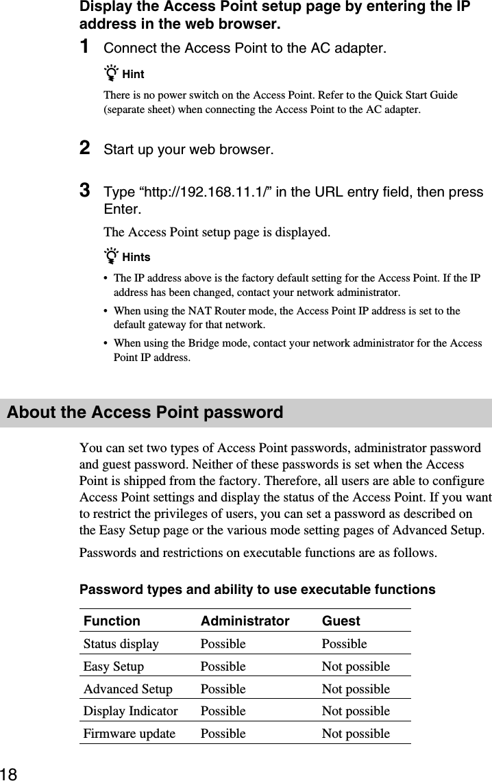 18Display the Access Point setup page by entering the IPaddress in the web browser.1Connect the Access Point to the AC adapter.z HintThere is no power switch on the Access Point. Refer to the Quick Start Guide(separate sheet) when connecting the Access Point to the AC adapter.2Start up your web browser.3Type “http://192.168.11.1/” in the URL entry field, then pressEnter.The Access Point setup page is displayed.z Hints•The IP address above is the factory default setting for the Access Point. If the IPaddress has been changed, contact your network administrator.•When using the NAT Router mode, the Access Point IP address is set to thedefault gateway for that network.•When using the Bridge mode, contact your network administrator for the AccessPoint IP address.About the Access Point passwordYou can set two types of Access Point passwords, administrator passwordand guest password. Neither of these passwords is set when the AccessPoint is shipped from the factory. Therefore, all users are able to configureAccess Point settings and display the status of the Access Point. If you wantto restrict the privileges of users, you can set a password as described onthe Easy Setup page or the various mode setting pages of Advanced Setup.Passwords and restrictions on executable functions are as follows.Password types and ability to use executable functionsFunction Administrator GuestStatus display Possible PossibleEasy Setup Possible Not possibleAdvanced Setup Possible Not possibleDisplay Indicator Possible Not possibleFirmware update Possible Not possible