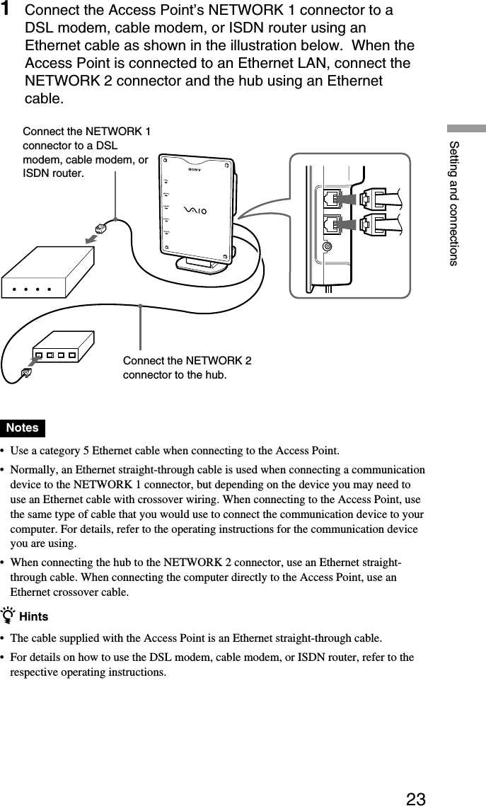 23Setting and connections1Connect the Access Point’s NETWORK 1 connector to aDSL modem, cable modem, or ISDN router using anEthernet cable as shown in the illustration below.  When theAccess Point is connected to an Ethernet LAN, connect theNETWORK 2 connector and the hub using an Ethernetcable.POWERMESSAGEWIRELESSNETWORK 1NETWORK 2Notes•Use a category 5 Ethernet cable when connecting to the Access Point.•Normally, an Ethernet straight-through cable is used when connecting a communicationdevice to the NETWORK 1 connector, but depending on the device you may need touse an Ethernet cable with crossover wiring. When connecting to the Access Point, usethe same type of cable that you would use to connect the communication device to yourcomputer. For details, refer to the operating instructions for the communication deviceyou are using.•When connecting the hub to the NETWORK 2 connector, use an Ethernet straight-through cable. When connecting the computer directly to the Access Point, use anEthernet crossover cable.z Hints•The cable supplied with the Access Point is an Ethernet straight-through cable.•For details on how to use the DSL modem, cable modem, or ISDN router, refer to therespective operating instructions.Connect the NETWORK 1connector to a DSLmodem, cable modem, orISDN router.Connect the NETWORK 2connector to the hub.