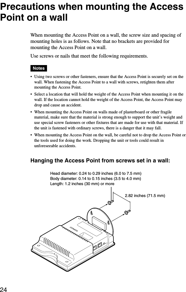 24Precautions when mounting the AccessPoint on a wallWhen mounting the Access Point on a wall, the screw size and spacing ofmounting holes is as follows. Note that no brackets are provided formounting the Access Point on a wall.Use screws or nails that meet the following requirements.Notes•Using two screws or other fasteners, ensure that the Access Point is securely set on thewall. When fastening the Access Point to a wall with screws, retighten them aftermounting the Access Point.•Select a location that will hold the weight of the Access Point when mounting it on thewall. If the location cannot hold the weight of the Access Point, the Access Point maydrop and cause an accident.•When mounting the Access Point on walls made of plasterboard or other fragilematerial, make sure that the material is strong enough to support the unit’s weight anduse special screw fasteners or other fixtures that are made for use with that material. Ifthe unit is fastened with ordinary screws, there is a danger that it may fall.•When mounting the Access Point on the wall, be careful not to drop the Access Point orthe tools used for doing the work. Dropping the unit or tools could result inunforeseeable accidents.Hanging the Access Point from screws set in a wall:Head diameter: 0.24 to 0.29 inches (6.0 to 7.5 mm)Body diameter: 0.14 to 0.15 inches (3.5 to 4.0 mm)Length: 1.2 inches (30 mm) or more2.82 inches (71.5 mm)