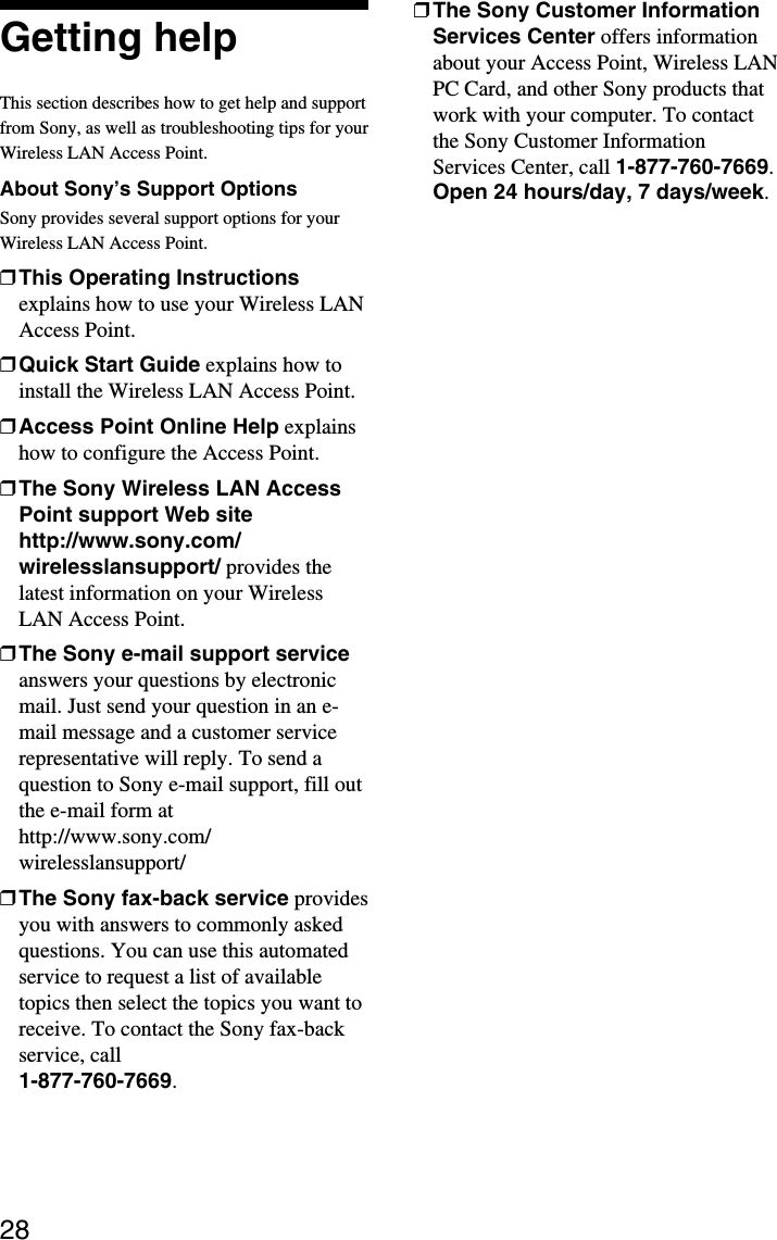 28Getting helpThis section describes how to get help and supportfrom Sony, as well as troubleshooting tips for yourWireless LAN Access Point.About Sony’s Support OptionsSony provides several support options for yourWireless LAN Access Point.❒This Operating Instructionsexplains how to use your Wireless LANAccess Point.❒Quick Start Guide explains how toinstall the Wireless LAN Access Point.❒Access Point Online Help explainshow to configure the Access Point.❒The Sony Wireless LAN AccessPoint support Web sitehttp://www.sony.com/wirelesslansupport/ provides thelatest information on your WirelessLAN Access Point.❒The Sony e-mail support serviceanswers your questions by electronicmail. Just send your question in an e-mail message and a customer servicerepresentative will reply. To send aquestion to Sony e-mail support, fill outthe e-mail form athttp://www.sony.com/wirelesslansupport/❒The Sony fax-back service providesyou with answers to commonly askedquestions. You can use this automatedservice to request a list of availabletopics then select the topics you want toreceive. To contact the Sony fax-backservice, call1-877-760-7669.❒The Sony Customer InformationServices Center offers informationabout your Access Point, Wireless LANPC Card, and other Sony products thatwork with your computer. To contactthe Sony Customer InformationServices Center, call 1-877-760-7669.Open 24 hours/day, 7 days/week.