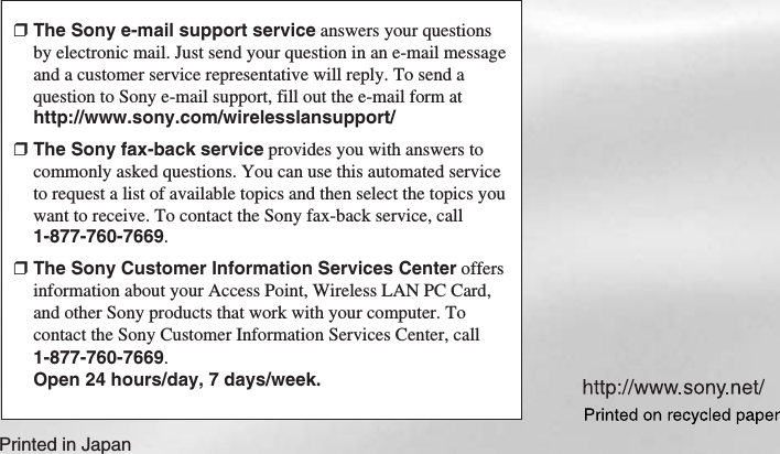 Printed in Japan❒The Sony e-mail support service answers your questionsby electronic mail. Just send your question in an e-mail messageand a customer service representative will reply. To send aquestion to Sony e-mail support, fill out the e-mail form athttp://www.sony.com/wirelesslansupport/❒The Sony fax-back service provides you with answers tocommonly asked questions. You can use this automated serviceto request a list of available topics and then select the topics youwant to receive. To contact the Sony fax-back service, call1-877-760-7669.❒The Sony Customer Information Services Center offersinformation about your Access Point, Wireless LAN PC Card,and other Sony products that work with your computer. Tocontact the Sony Customer Information Services Center, call1-877-760-7669.Open 24 hours/day, 7 days/week.