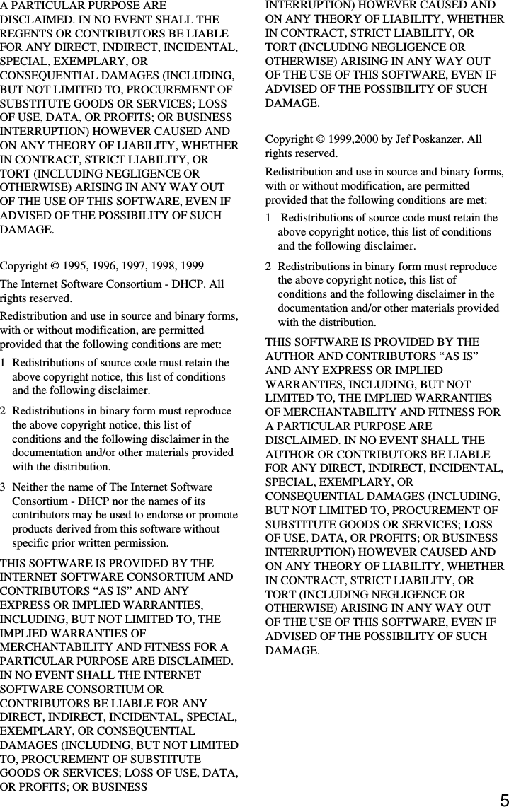 5A PARTICULAR PURPOSE AREDISCLAIMED. IN NO EVENT SHALL THEREGENTS OR CONTRIBUTORS BE LIABLEFOR ANY DIRECT, INDIRECT, INCIDENTAL,SPECIAL, EXEMPLARY, ORCONSEQUENTIAL DAMAGES (INCLUDING,BUT NOT LIMITED TO, PROCUREMENT OFSUBSTITUTE GOODS OR SERVICES; LOSSOF USE, DATA, OR PROFITS; OR BUSINESSINTERRUPTION) HOWEVER CAUSED ANDON ANY THEORY OF LIABILITY, WHETHERIN CONTRACT, STRICT LIABILITY, ORTORT (INCLUDING NEGLIGENCE OROTHERWISE) ARISING IN ANY WAY OUTOF THE USE OF THIS SOFTWARE, EVEN IFADVISED OF THE POSSIBILITY OF SUCHDAMAGE.Copyright © 1995, 1996, 1997, 1998, 1999The Internet Software Consortium - DHCP. Allrights reserved.Redistribution and use in source and binary forms,with or without modification, are permittedprovided that the following conditions are met:1 Redistributions of source code must retain theabove copyright notice, this list of conditionsand the following disclaimer.2 Redistributions in binary form must reproducethe above copyright notice, this list ofconditions and the following disclaimer in thedocumentation and/or other materials providedwith the distribution.3 Neither the name of The Internet SoftwareConsortium - DHCP nor the names of itscontributors may be used to endorse or promoteproducts derived from this software withoutspecific prior written permission.THIS SOFTWARE IS PROVIDED BY THEINTERNET SOFTWARE CONSORTIUM ANDCONTRIBUTORS “AS IS” AND ANYEXPRESS OR IMPLIED WARRANTIES,INCLUDING, BUT NOT LIMITED TO, THEIMPLIED WARRANTIES OFMERCHANTABILITY AND FITNESS FOR APARTICULAR PURPOSE ARE DISCLAIMED.IN NO EVENT SHALL THE INTERNETSOFTWARE CONSORTIUM ORCONTRIBUTORS BE LIABLE FOR ANYDIRECT, INDIRECT, INCIDENTAL, SPECIAL,EXEMPLARY, OR CONSEQUENTIALDAMAGES (INCLUDING, BUT NOT LIMITEDTO, PROCUREMENT OF SUBSTITUTEGOODS OR SERVICES; LOSS OF USE, DATA,OR PROFITS; OR BUSINESSINTERRUPTION) HOWEVER CAUSED ANDON ANY THEORY OF LIABILITY, WHETHERIN CONTRACT, STRICT LIABILITY, ORTORT (INCLUDING NEGLIGENCE OROTHERWISE) ARISING IN ANY WAY OUTOF THE USE OF THIS SOFTWARE, EVEN IFADVISED OF THE POSSIBILITY OF SUCHDAMAGE.Copyright © 1999,2000 by Jef Poskanzer. Allrights reserved.Redistribution and use in source and binary forms,with or without modification, are permittedprovided that the following conditions are met:1  Redistributions of source code must retain theabove copyright notice, this list of conditionsand the following disclaimer.2 Redistributions in binary form must reproducethe above copyright notice, this list ofconditions and the following disclaimer in thedocumentation and/or other materials providedwith the distribution.THIS SOFTWARE IS PROVIDED BY THEAUTHOR AND CONTRIBUTORS “AS IS”AND ANY EXPRESS OR IMPLIEDWARRANTIES, INCLUDING, BUT NOTLIMITED TO, THE IMPLIED WARRANTIESOF MERCHANTABILITY AND FITNESS FORA PARTICULAR PURPOSE AREDISCLAIMED. IN NO EVENT SHALL THEAUTHOR OR CONTRIBUTORS BE LIABLEFOR ANY DIRECT, INDIRECT, INCIDENTAL,SPECIAL, EXEMPLARY, ORCONSEQUENTIAL DAMAGES (INCLUDING,BUT NOT LIMITED TO, PROCUREMENT OFSUBSTITUTE GOODS OR SERVICES; LOSSOF USE, DATA, OR PROFITS; OR BUSINESSINTERRUPTION) HOWEVER CAUSED ANDON ANY THEORY OF LIABILITY, WHETHERIN CONTRACT, STRICT LIABILITY, ORTORT (INCLUDING NEGLIGENCE OROTHERWISE) ARISING IN ANY WAY OUTOF THE USE OF THIS SOFTWARE, EVEN IFADVISED OF THE POSSIBILITY OF SUCHDAMAGE.