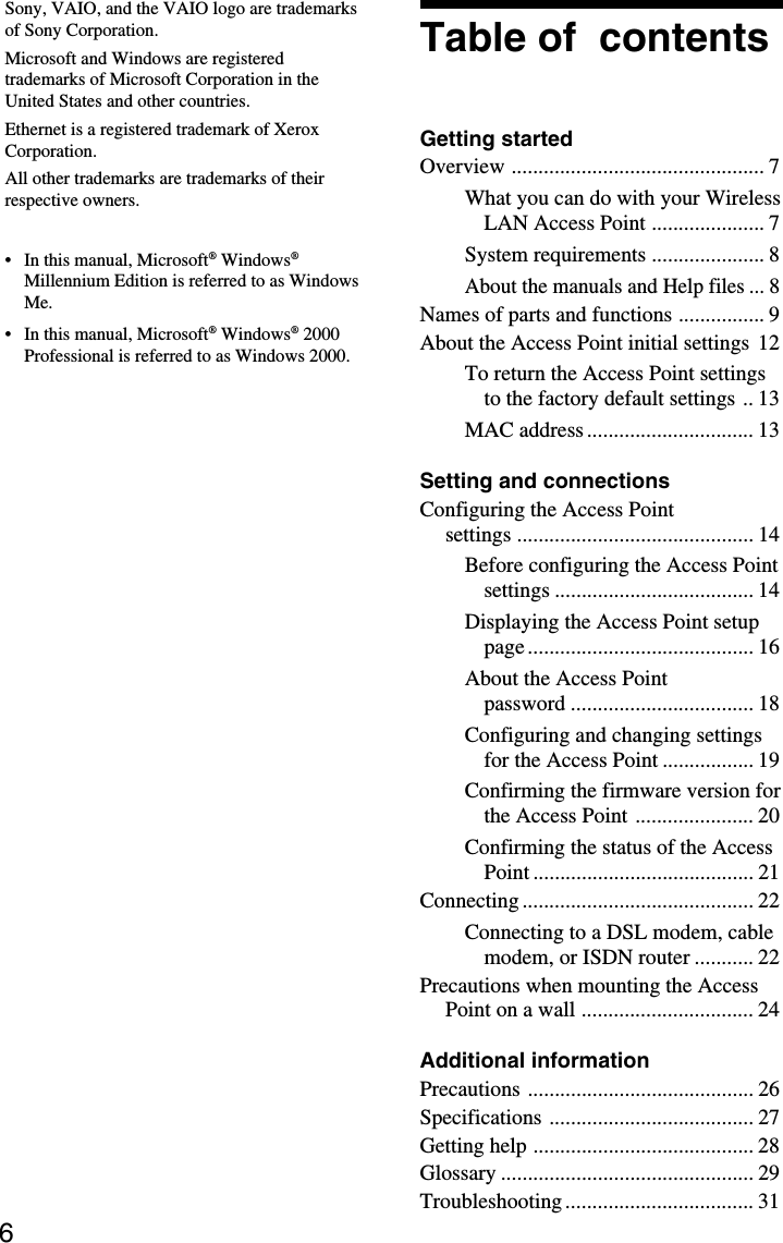 6Table of  contentsGetting startedOverview ............................................... 7What you can do with your WirelessLAN Access Point ..................... 7System requirements ..................... 8About the manuals and Help files ...8Names of parts and functions ................ 9About the Access Point initial settings 12To return the Access Point settingsto the factory default settings .. 13MAC address ............................... 13Setting and connectionsConfiguring the Access Pointsettings ............................................ 14Before configuring the Access Pointsettings ..................................... 14Displaying the Access Point setuppage .......................................... 16About the Access Pointpassword .................................. 18Configuring and changing settingsfor the Access Point ................. 19Confirming the firmware version forthe Access Point ...................... 20Confirming the status of the AccessPoint ......................................... 21Connecting ........................................... 22Connecting to a DSL modem, cablemodem, or ISDN router ........... 22Precautions when mounting the AccessPoint on a wall ................................ 24Additional informationPrecautions .......................................... 26Specifications ...................................... 27Getting help ......................................... 28Glossary ............................................... 29Troubleshooting ................................... 31Sony, VAIO, and the VAIO logo are trademarksof Sony Corporation.Microsoft and Windows are registeredtrademarks of Microsoft Corporation in theUnited States and other countries.Ethernet is a registered trademark of XeroxCorporation.All other trademarks are trademarks of theirrespective owners.• In this manual, Microsoft® Windows®Millennium Edition is referred to as WindowsMe.• In this manual, Microsoft® Windows® 2000Professional is referred to as Windows 2000.