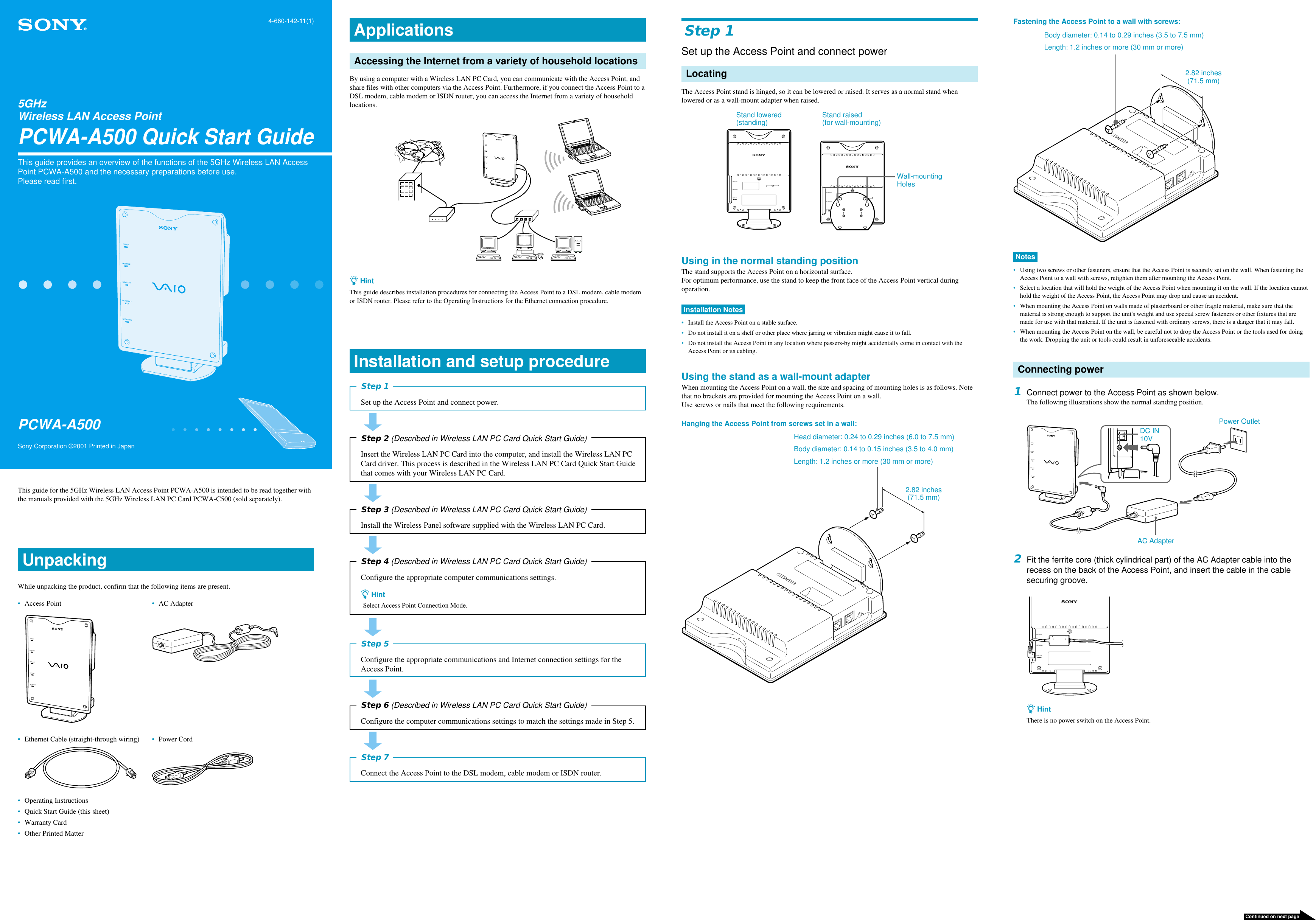 Step 1Set up the Access Point and connect powerLocatingThe Access Point stand is hinged, so it can be lowered or raised. It serves as a normal stand whenlowered or as a wall-mount adapter when raised.NETWORK 1NETWORK 2DC IN 10VNETWORK 1NETWORK 2DC IN 10VUsing in the normal standing positionThe stand supports the Access Point on a horizontal surface.For optimum performance, use the stand to keep the front face of the Access Point vertical duringoperation.Installation Notes•Install the Access Point on a stable surface.•Do not install it on a shelf or other place where jarring or vibration might cause it to fall.•Do not install the Access Point in any location where passers-by might accidentally come in contact with theAccess Point or its cabling.Using the stand as a wall-mount adapterWhen mounting the Access Point on a wall, the size and spacing of mounting holes is as follows. Notethat no brackets are provided for mounting the Access Point on a wall.Use screws or nails that meet the following requirements.Hanging the Access Point from screws set in a wall:This guide for the 5GHz Wireless LAN Access Point PCWA-A500 is intended to be read together withthe manuals provided with the 5GHz Wireless LAN PC Card PCWA-C500 (sold separately).UnpackingWhile unpacking the product, confirm that the following items are present.•Access Point •AC AdapterPOWERMESSAGEWIRELESSNETWORK 1NETWORK 2•Ethernet Cable (straight-through wiring) •Power Cord•Operating Instructions•Quick Start Guide (this sheet)•Warranty Card•Other Printed MatterApplicationsAccessing the Internet from a variety of household locationsBy using a computer with a Wireless LAN PC Card, you can communicate with the Access Point, andshare files with other computers via the Access Point. Furthermore, if you connect the Access Point to aDSL modem, cable modem or ISDN router, you can access the Internet from a variety of householdlocations.POWERMESSAGEWIRELESSNETWORK 1NETWORK 2z HintThis guide describes installation procedures for connecting the Access Point to a DSL modem, cable modemor ISDN router. Please refer to the Operating Instructions for the Ethernet connection procedure.Installation and setup procedureStep 1Set up the Access Point and connect power.Step 2 (Described in Wireless LAN PC Card Quick Start Guide)Insert the Wireless LAN PC Card into the computer, and install the Wireless LAN PCCard driver. This process is described in the Wireless LAN PC Card Quick Start Guidethat comes with your Wireless LAN PC Card.Step 3 (Described in Wireless LAN PC Card Quick Start Guide)Install the Wireless Panel software supplied with the Wireless LAN PC Card.Step 4 (Described in Wireless LAN PC Card Quick Start Guide)Configure the appropriate computer communications settings.z HintSelect Access Point Connection Mode.Step 5Configure the appropriate communications and Internet connection settings for theAccess Point.Step 6 (Described in Wireless LAN PC Card Quick Start Guide)Configure the computer communications settings to match the settings made in Step 5.Step 7Connect the Access Point to the DSL modem, cable modem or ISDN router.Fastening the Access Point to a wall with screws:Notes•Using two screws or other fasteners, ensure that the Access Point is securely set on the wall. When fastening theAccess Point to a wall with screws, retighten them after mounting the Access Point.•Select a location that will hold the weight of the Access Point when mounting it on the wall. If the location cannothold the weight of the Access Point, the Access Point may drop and cause an accident.•When mounting the Access Point on walls made of plasterboard or other fragile material, make sure that thematerial is strong enough to support the unit&apos;s weight and use special screw fasteners or other fixtures that aremade for use with that material. If the unit is fastened with ordinary screws, there is a danger that it may fall.•When mounting the Access Point on the wall, be careful not to drop the Access Point or the tools used for doingthe work. Dropping the unit or tools could result in unforeseeable accidents.Connecting power1Connect power to the Access Point as shown below.The following illustrations show the normal standing position.POWERMESSAGEWIRELESSNETWORK 1NETWORK 22Fit the ferrite core (thick cylindrical part) of the AC Adapter cable into therecess on the back of the Access Point, and insert the cable in the cablesecuring groove.NETWORK 1NETWORK 2DC IN 10Vz HintThere is no power switch on the Access Point.5GHzWireless LAN Access PointPCWA-A500 Quick Start GuideThis guide provides an overview of the functions of the 5GHz Wireless LAN AccessPoint PCWA-A500 and the necessary preparations before use.Please read first.Sony Corporation ©2001 Printed in JapanPCWA-A5004-660-142-11(1)Continued on next pageBody diameter: 0.14 to 0.29 inches (3.5 to 7.5 mm)Length: 1.2 inches or more (30 mm or more)Stand raised(for wall-mounting)Stand lowered(standing)Wall-mountingHolesHead diameter: 0.24 to 0.29 inches (6.0 to 7.5 mm)Body diameter: 0.14 to 0.15 inches (3.5 to 4.0 mm)Length: 1.2 inches or more (30 mm or more)2.82 inches(71.5 mm)2.82 inches(71.5 mm)DC IN10VPower OutletAC Adapter
