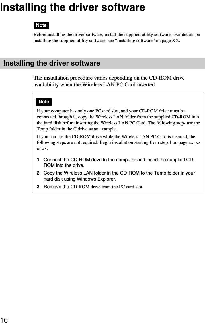 16Installing the driver softwareNoteBefore installing the driver software, install the supplied utility software.  For details oninstalling the supplied utility software, see “Installing software” on page XX.Installing the driver softwareThe installation procedure varies depending on the CD-ROM driveavailability when the Wireless LAN PC Card inserted.NoteIf your computer has only one PC card slot, and your CD-ROM drive must beconnected through it, copy the Wireless LAN folder from the supplied CD-ROM intothe hard disk before inserting the Wireless LAN PC Card. The following steps use theTemp folder in the C drive as an example.If you can use the CD-ROM drive while the Wireless LAN PC Card is inserted, thefollowing steps are not required. Begin installation starting from step 1 on page xx, xxor xx.1Connect the CD-ROM drive to the computer and insert the supplied CD-ROM into the drive.2Copy the Wireless LAN folder in the CD-ROM to the Temp folder in yourhard disk using Windows Explorer.3Remove the CD-ROM drive from the PC card slot.