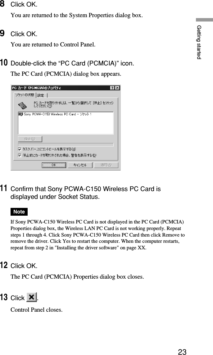 23Getting started8Click OK.You are returned to the System Properties dialog box.9Click OK.You are returned to Control Panel.10Double-click the “PC Card (PCMCIA)” icon.The PC Card (PCMCIA) dialog box appears.11Confirm that Sony PCWA-C150 Wireless PC Card isdisplayed under Socket Status.NoteIf Sony PCWA-C150 Wireless PC Card is not displayed in the PC Card (PCMCIA)Properties dialog box, the Wireless LAN PC Card is not working properly. Repeatsteps 1 through 4. Click Sony PCWA-C150 Wireless PC Card then click Remove toremove the driver. Click Yes to restart the computer. When the computer restarts,repeat from step 2 in &quot;Installing the driver software&quot; on page XX.12Click OK.The PC Card (PCMCIA) Properties dialog box closes.13Click  .Control Panel closes.