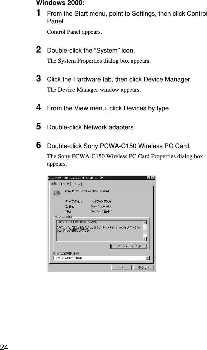 24Windows 2000:1From the Start menu, point to Settings, then click ControlPanel.Control Panel appears.2Double-click the “System” icon.The System Properties dialog box appears.3Click the Hardware tab, then click Device Manager.The Device Manager window appears.4From the View menu, click Devices by type.5Double-click Network adapters.6Double-click Sony PCWA-C150 Wireless PC Card.The Sony PCWA-C150 Wireless PC Card Properties dialog boxappears.