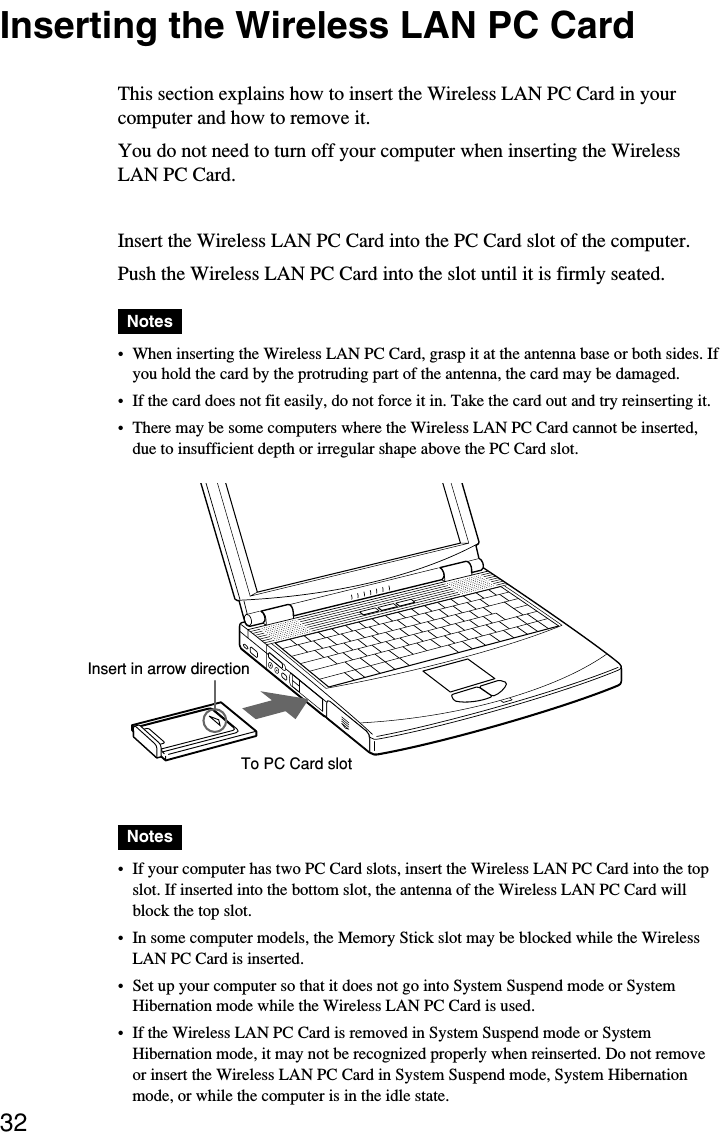 32Inserting the Wireless LAN PC CardThis section explains how to insert the Wireless LAN PC Card in yourcomputer and how to remove it.You do not need to turn off your computer when inserting the WirelessLAN PC Card.Insert the Wireless LAN PC Card into the PC Card slot of the computer.Push the Wireless LAN PC Card into the slot until it is firmly seated.Notes•When inserting the Wireless LAN PC Card, grasp it at the antenna base or both sides. Ifyou hold the card by the protruding part of the antenna, the card may be damaged.•If the card does not fit easily, do not force it in. Take the card out and try reinserting it.•There may be some computers where the Wireless LAN PC Card cannot be inserted,due to insufficient depth or irregular shape above the PC Card slot.Notes•If your computer has two PC Card slots, insert the Wireless LAN PC Card into the topslot. If inserted into the bottom slot, the antenna of the Wireless LAN PC Card willblock the top slot.•In some computer models, the Memory Stick slot may be blocked while the WirelessLAN PC Card is inserted.•Set up your computer so that it does not go into System Suspend mode or SystemHibernation mode while the Wireless LAN PC Card is used.•If the Wireless LAN PC Card is removed in System Suspend mode or SystemHibernation mode, it may not be recognized properly when reinserted. Do not removeor insert the Wireless LAN PC Card in System Suspend mode, System Hibernationmode, or while the computer is in the idle state.Insert in arrow directionTo PC Card slot