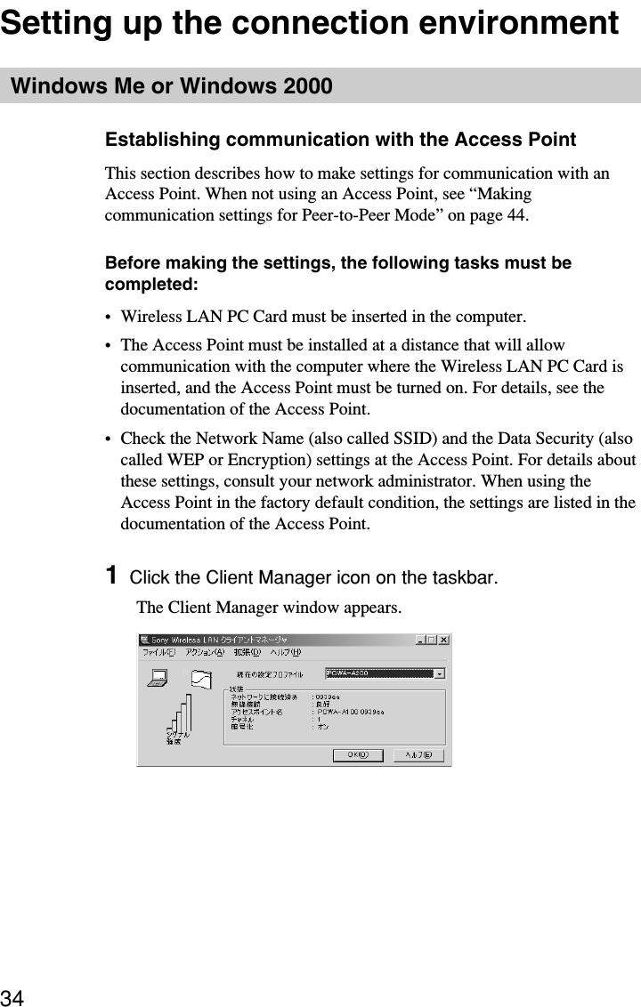 34Setting up the connection environmentWindows Me or Windows 2000Establishing communication with the Access PointThis section describes how to make settings for communication with anAccess Point. When not using an Access Point, see “Makingcommunication settings for Peer-to-Peer Mode” on page 44.Before making the settings, the following tasks must becompleted:•Wireless LAN PC Card must be inserted in the computer.•The Access Point must be installed at a distance that will allowcommunication with the computer where the Wireless LAN PC Card isinserted, and the Access Point must be turned on. For details, see thedocumentation of the Access Point.•Check the Network Name (also called SSID) and the Data Security (alsocalled WEP or Encryption) settings at the Access Point. For details aboutthese settings, consult your network administrator. When using theAccess Point in the factory default condition, the settings are listed in thedocumentation of the Access Point.1  Click the Client Manager icon on the taskbar.The Client Manager window appears.