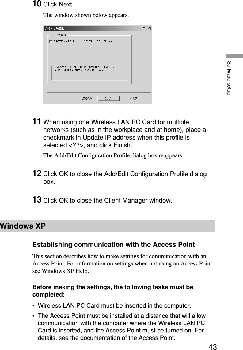 43Software setup10Click Next.The window shown below appears.11When using one Wireless LAN PC Card for multiplenetworks (such as in the workplace and at home), place acheckmark in Update IP address when this profile isselected &lt;??&gt;, and click Finish.The Add/Edit Configuration Profile dialog box reappears.12Click OK to close the Add/Edit Configuration Profile dialogbox.13Click OK to close the Client Manager window.Windows XPEstablishing communication with the Access PointThis section describes how to make settings for communication with anAccess Point. For information on settings when not using an Access Point,see Windows XP Help.Before making the settings, the following tasks must becompleted:•Wireless LAN PC Card must be inserted in the computer.•The Access Point must be installed at a distance that will allowcommunication with the computer where the Wireless LAN PCCard is inserted, and the Access Point must be turned on. Fordetails, see the documentation of the Access Point.
