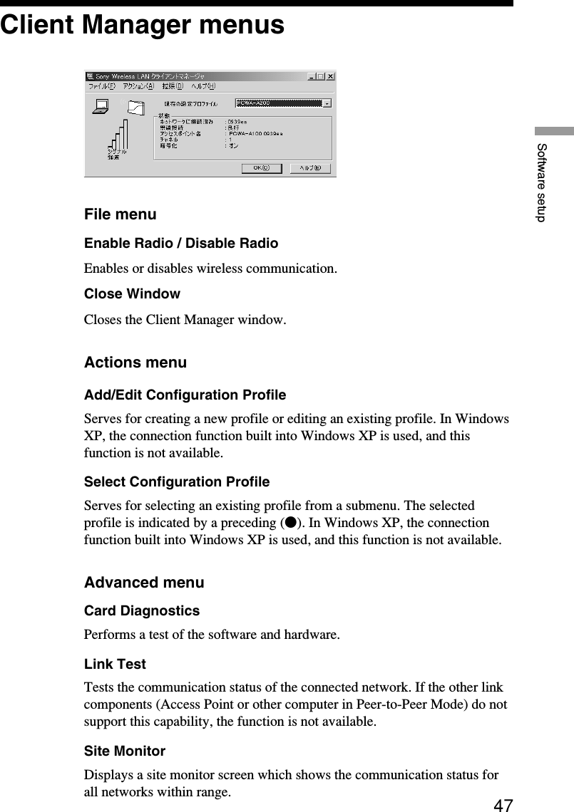 47Software setupClient Manager menusFile menuEnable Radio / Disable RadioEnables or disables wireless communication.Close WindowCloses the Client Manager window.Actions menuAdd/Edit Configuration ProfileServes for creating a new profile or editing an existing profile. In WindowsXP, the connection function built into Windows XP is used, and thisfunction is not available.Select Configuration ProfileServes for selecting an existing profile from a submenu. The selectedprofile is indicated by a preceding (z). In Windows XP, the connectionfunction built into Windows XP is used, and this function is not available.Advanced menuCard DiagnosticsPerforms a test of the software and hardware.Link TestTests the communication status of the connected network. If the other linkcomponents (Access Point or other computer in Peer-to-Peer Mode) do notsupport this capability, the function is not available.Site MonitorDisplays a site monitor screen which shows the communication status forall networks within range.