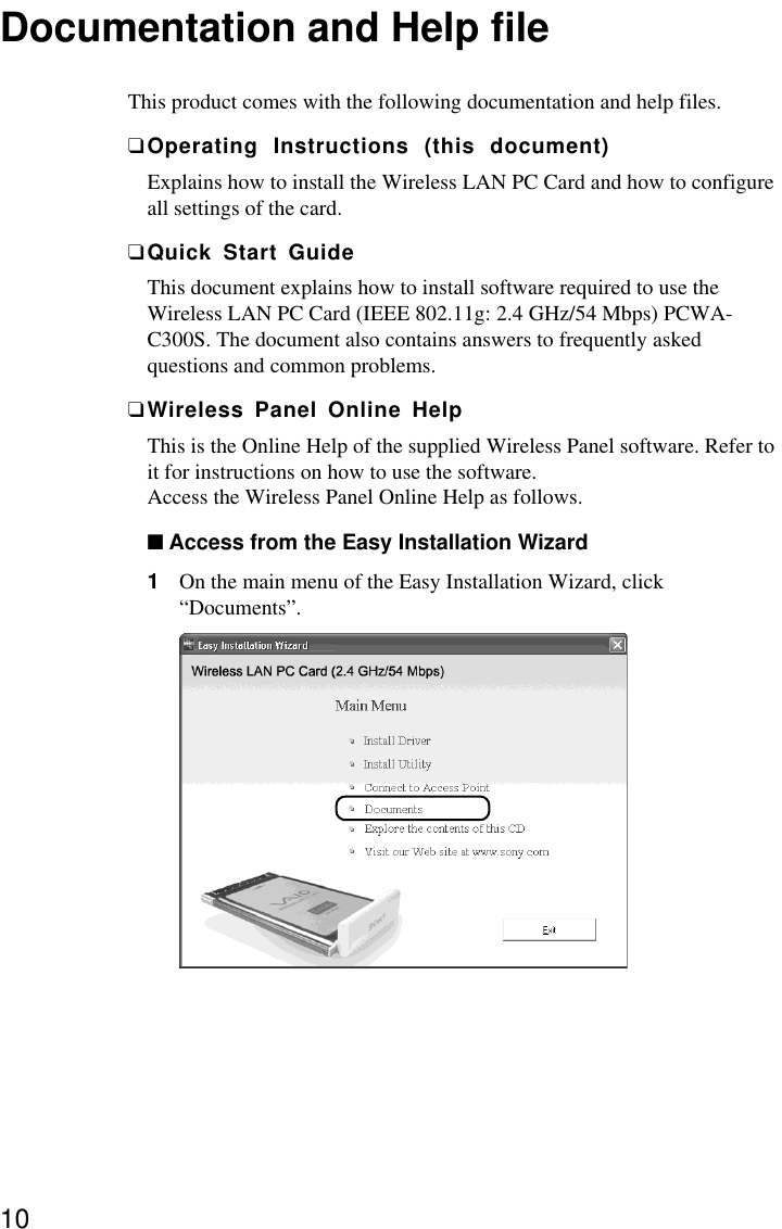 10Documentation and Help fileThis product comes with the following documentation and help files.❑Operating Instructions (this document)Explains how to install the Wireless LAN PC Card and how to configureall settings of the card.❑Quick Start GuideThis document explains how to install software required to use theWireless LAN PC Card (IEEE 802.11g: 2.4 GHz/54 Mbps) PCWA-C300S. The document also contains answers to frequently askedquestions and common problems.❑Wireless Panel Online HelpThis is the Online Help of the supplied Wireless Panel software. Refer toit for instructions on how to use the software.Access the Wireless Panel Online Help as follows.■Access from the Easy Installation Wizard1On the main menu of the Easy Installation Wizard, click“Documents”.