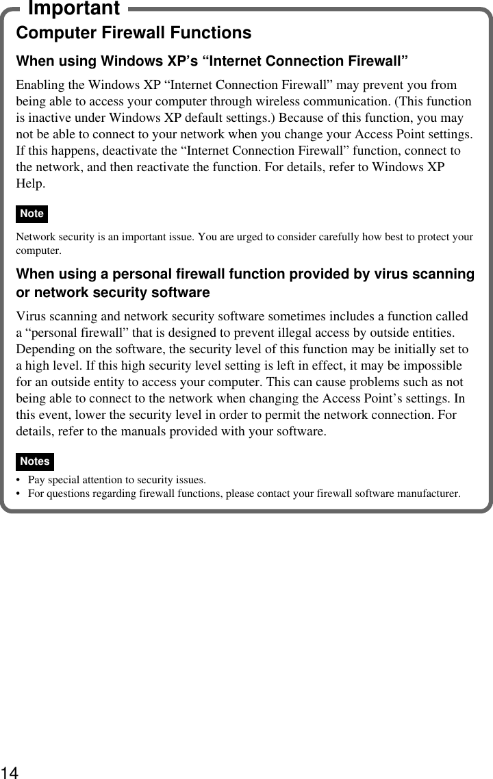 14ImportantComputer Firewall FunctionsWhen using Windows XP’s “Internet Connection Firewall”Enabling the Windows XP “Internet Connection Firewall” may prevent you frombeing able to access your computer through wireless communication. (This functionis inactive under Windows XP default settings.) Because of this function, you maynot be able to connect to your network when you change your Access Point settings.If this happens, deactivate the “Internet Connection Firewall” function, connect tothe network, and then reactivate the function. For details, refer to Windows XPHelp.NoteNetwork security is an important issue. You are urged to consider carefully how best to protect yourcomputer.When using a personal firewall function provided by virus scanningor network security softwareVirus scanning and network security software sometimes includes a function calleda “personal firewall” that is designed to prevent illegal access by outside entities.Depending on the software, the security level of this function may be initially set toa high level. If this high security level setting is left in effect, it may be impossiblefor an outside entity to access your computer. This can cause problems such as notbeing able to connect to the network when changing the Access Point’s settings. Inthis event, lower the security level in order to permit the network connection. Fordetails, refer to the manuals provided with your software.Notes•Pay special attention to security issues.•For questions regarding firewall functions, please contact your firewall software manufacturer.