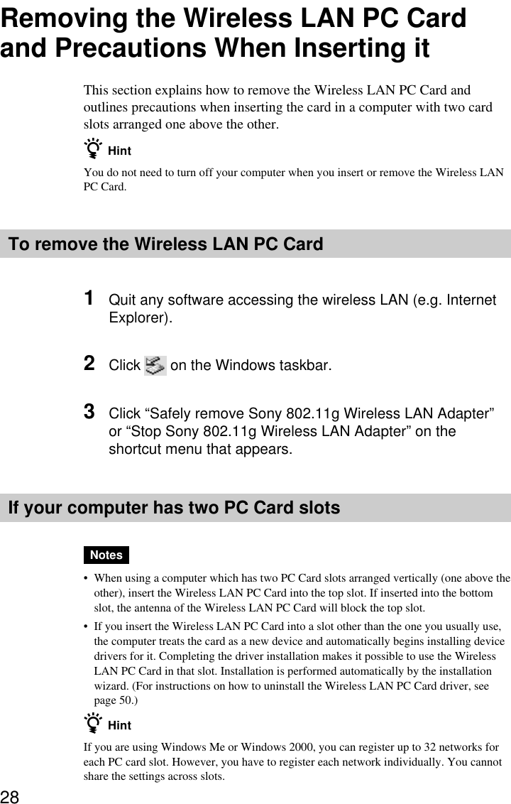 28Removing the Wireless LAN PC Cardand Precautions When Inserting itThis section explains how to remove the Wireless LAN PC Card andoutlines precautions when inserting the card in a computer with two cardslots arranged one above the other.z HintYou do not need to turn off your computer when you insert or remove the Wireless LANPC Card.To remove the Wireless LAN PC Card1Quit any software accessing the wireless LAN (e.g. InternetExplorer).2Click on the Windows taskbar.3Click “Safely remove Sony 802.11g Wireless LAN Adapter”or “Stop Sony 802.11g Wireless LAN Adapter” on theshortcut menu that appears.If your computer has two PC Card slotsNotes•When using a computer which has two PC Card slots arranged vertically (one above theother), insert the Wireless LAN PC Card into the top slot. If inserted into the bottomslot, the antenna of the Wireless LAN PC Card will block the top slot.•If you insert the Wireless LAN PC Card into a slot other than the one you usually use,the computer treats the card as a new device and automatically begins installing devicedrivers for it. Completing the driver installation makes it possible to use the WirelessLAN PC Card in that slot. Installation is performed automatically by the installationwizard. (For instructions on how to uninstall the Wireless LAN PC Card driver, seepage 50.)z HintIf you are using Windows Me or Windows 2000, you can register up to 32 networks foreach PC card slot. However, you have to register each network individually. You cannotshare the settings across slots.