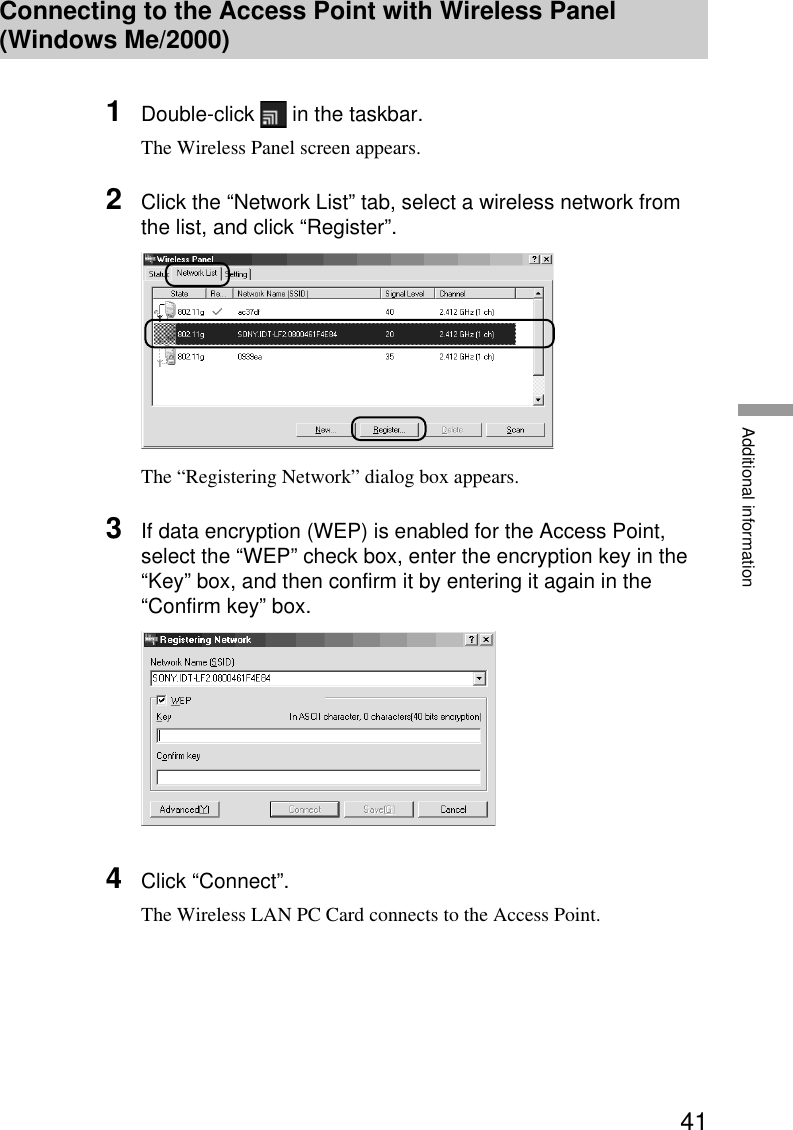 41Additional informationConnecting to the Access Point with Wireless Panel(Windows Me/2000)1Double-click   in the taskbar.The Wireless Panel screen appears.2Click the “Network List” tab, select a wireless network fromthe list, and click “Register”.The “Registering Network” dialog box appears.3If data encryption (WEP) is enabled for the Access Point,select the “WEP” check box, enter the encryption key in the“Key” box, and then confirm it by entering it again in the“Confirm key” box.4Click “Connect”.The Wireless LAN PC Card connects to the Access Point.