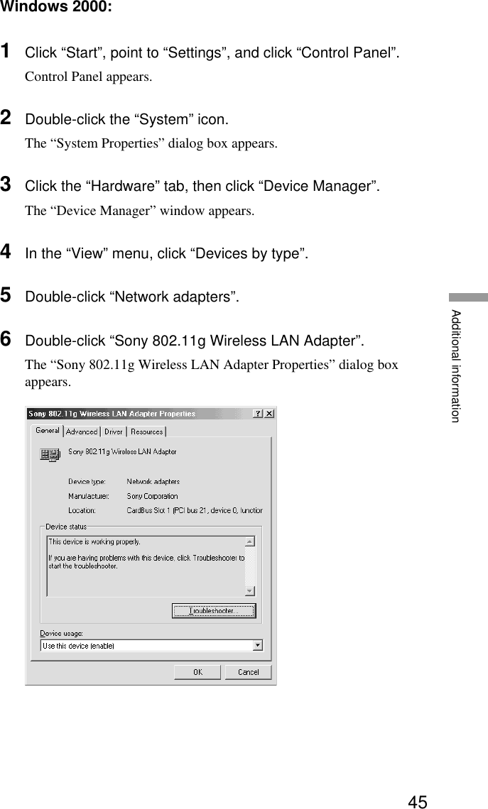 45Additional informationWindows 2000:1Click “Start”, point to “Settings”, and click “Control Panel”.Control Panel appears.2Double-click the “System” icon.The “System Properties” dialog box appears.3Click the “Hardware” tab, then click “Device Manager”.The “Device Manager” window appears.4In the “View” menu, click “Devices by type”.5Double-click “Network adapters”.6Double-click “Sony 802.11g Wireless LAN Adapter”.The “Sony 802.11g Wireless LAN Adapter Properties” dialog boxappears.