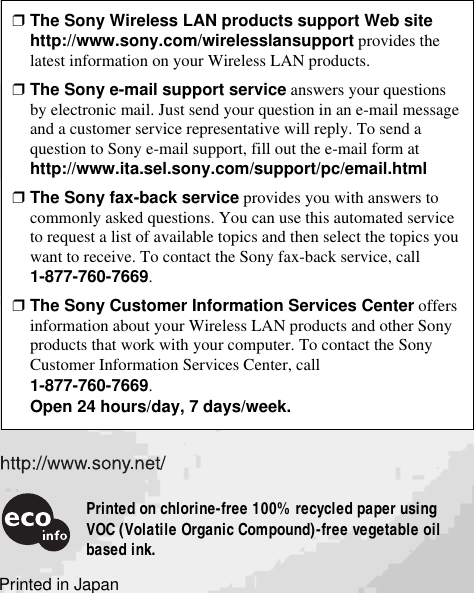 Printed in Japan❒The Sony Wireless LAN products support Web sitehttp://www.sony.com/wirelesslansupport provides thelatest information on your Wireless LAN products.❒The Sony e-mail support service answers your questionsby electronic mail. Just send your question in an e-mail messageand a customer service representative will reply. To send aquestion to Sony e-mail support, fill out the e-mail form athttp://www.ita.sel.sony.com/support/pc/email.html❒The Sony fax-back service provides you with answers tocommonly asked questions. You can use this automated serviceto request a list of available topics and then select the topics youwant to receive. To contact the Sony fax-back service, call1-877-760-7669.❒The Sony Customer Information Services Center offersinformation about your Wireless LAN products and other Sonyproducts that work with your computer. To contact the SonyCustomer Information Services Center, call1-877-760-7669.Open 24 hours/day, 7 days/week.Printed on chlorine-free 100% recycled paper usingVOC (Volatile Organic Compound)-free vegetable oilbased ink.