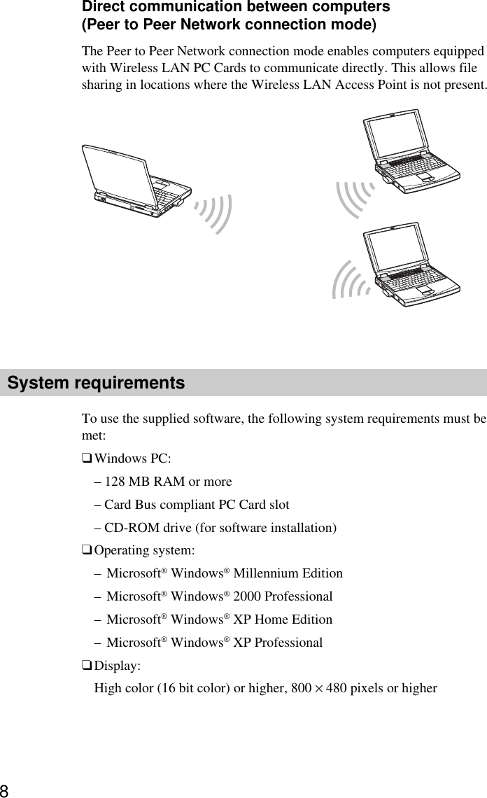 8Direct communication between computers(Peer to Peer Network connection mode)The Peer to Peer Network connection mode enables computers equippedwith Wireless LAN PC Cards to communicate directly. This allows filesharing in locations where the Wireless LAN Access Point is not present.System requirementsTo use the supplied software, the following system requirements must bemet:❑Windows PC:– 128 MB RAM or more– Card Bus compliant PC Card slot– CD-ROM drive (for software installation)❑Operating system:–Microsoft® Windows® Millennium Edition–Microsoft® Windows® 2000 Professional–Microsoft® Windows® XP Home Edition–Microsoft® Windows® XP Professional❑Display:High color (16 bit color) or higher, 800 × 480 pixels or higher
