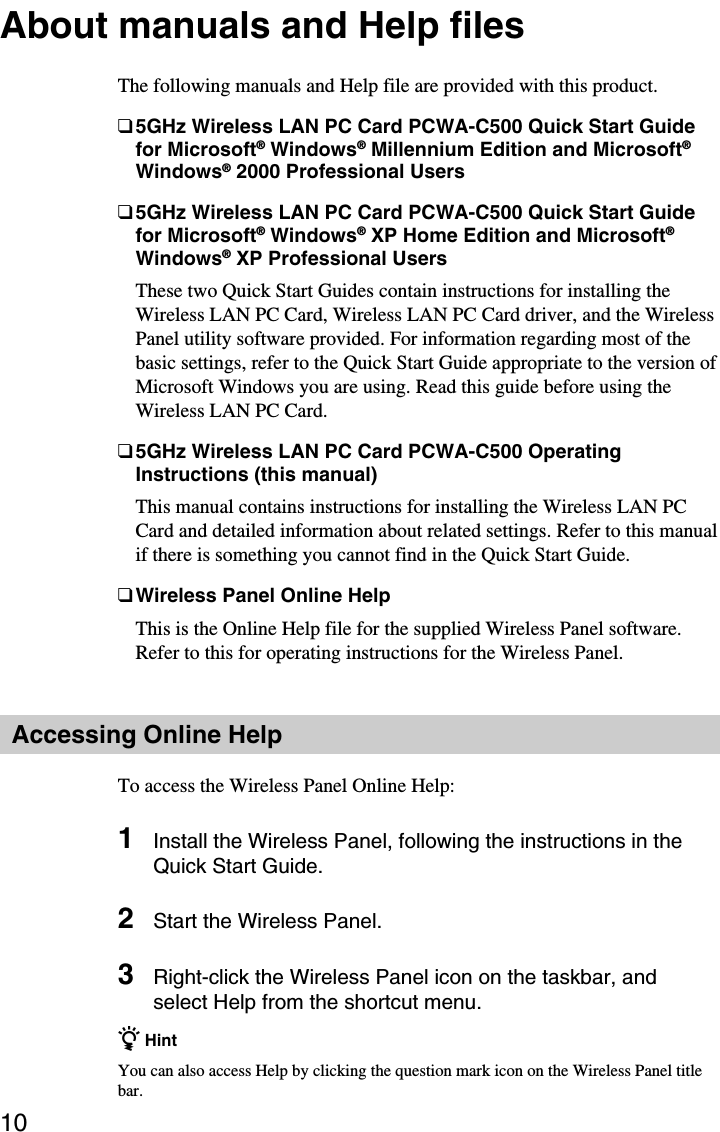 10About manuals and Help filesThe following manuals and Help file are provided with this product.❑5GHz Wireless LAN PC Card PCWA-C500 Quick Start Guidefor Microsoft® Windows® Millennium Edition and Microsoft®Windows® 2000 Professional Users❑5GHz Wireless LAN PC Card PCWA-C500 Quick Start Guidefor Microsoft® Windows® XP Home Edition and Microsoft®Windows® XP Professional UsersThese two Quick Start Guides contain instructions for installing theWireless LAN PC Card, Wireless LAN PC Card driver, and the WirelessPanel utility software provided. For information regarding most of thebasic settings, refer to the Quick Start Guide appropriate to the version ofMicrosoft Windows you are using. Read this guide before using theWireless LAN PC Card.❑5GHz Wireless LAN PC Card PCWA-C500 OperatingInstructions (this manual)This manual contains instructions for installing the Wireless LAN PCCard and detailed information about related settings. Refer to this manualif there is something you cannot find in the Quick Start Guide.❑Wireless Panel Online HelpThis is the Online Help file for the supplied Wireless Panel software.Refer to this for operating instructions for the Wireless Panel.Accessing Online HelpTo access the Wireless Panel Online Help:1Install the Wireless Panel, following the instructions in theQuick Start Guide.2Start the Wireless Panel.3Right-click the Wireless Panel icon on the taskbar, andselect Help from the shortcut menu.z HintYou can also access Help by clicking the question mark icon on the Wireless Panel titlebar.