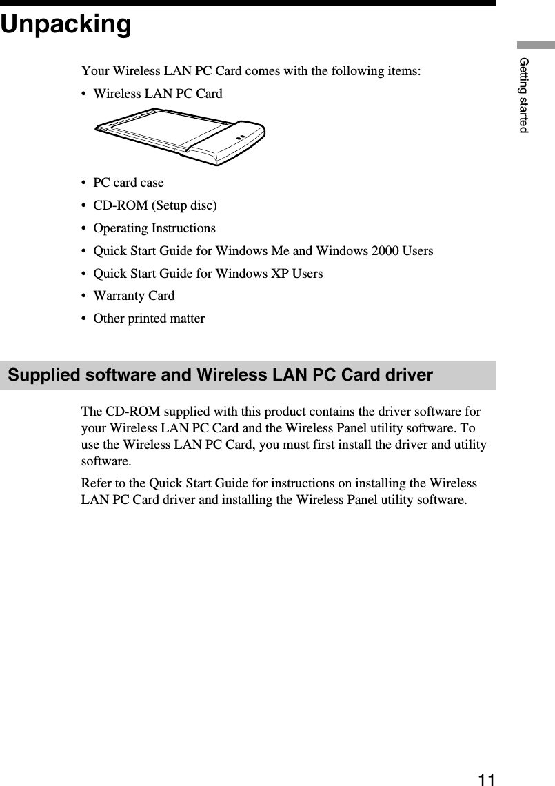 11Getting startedUnpackingYour Wireless LAN PC Card comes with the following items:•Wireless LAN PC Card•PC card case•CD-ROM (Setup disc)•Operating Instructions•Quick Start Guide for Windows Me and Windows 2000 Users•Quick Start Guide for Windows XP Users•Warranty Card•Other printed matterSupplied software and Wireless LAN PC Card driverThe CD-ROM supplied with this product contains the driver software foryour Wireless LAN PC Card and the Wireless Panel utility software. Touse the Wireless LAN PC Card, you must first install the driver and utilitysoftware.Refer to the Quick Start Guide for instructions on installing the WirelessLAN PC Card driver and installing the Wireless Panel utility software.
