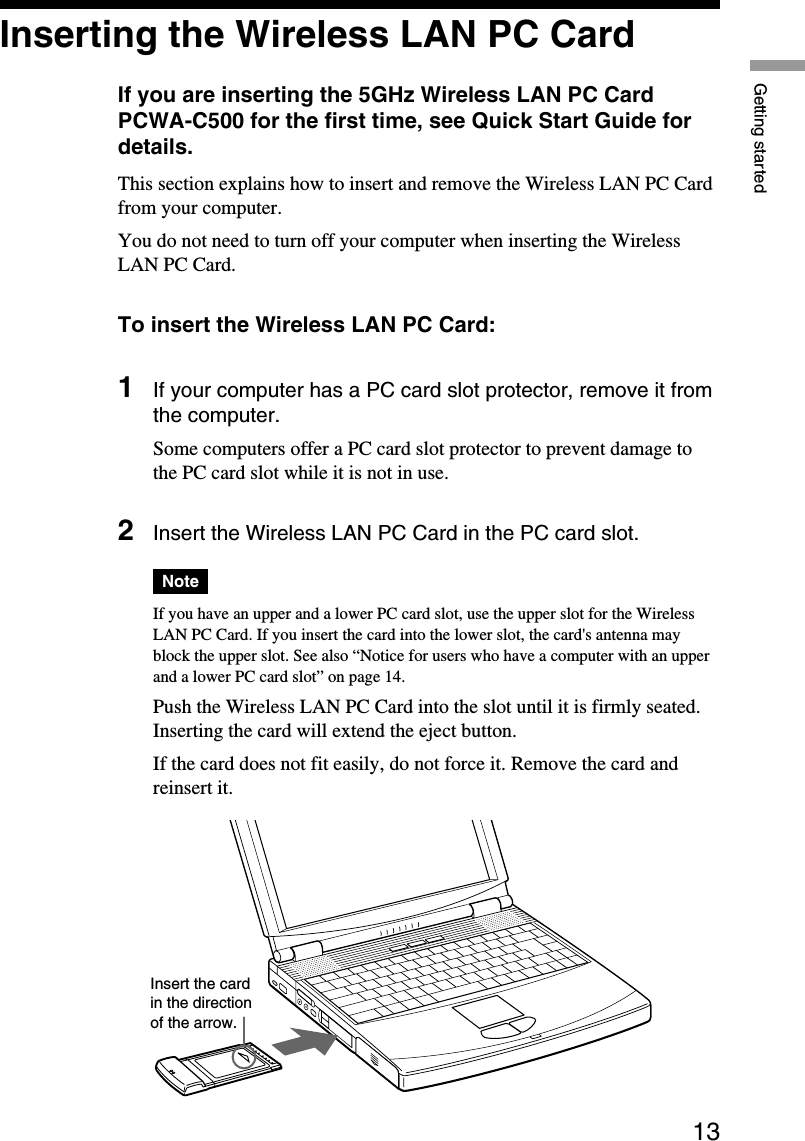 13Getting startedInsert the cardin the directionof the arrow.Inserting the Wireless LAN PC CardIf you are inserting the 5GHz Wireless LAN PC CardPCWA-C500 for the first time, see Quick Start Guide fordetails.This section explains how to insert and remove the Wireless LAN PC Cardfrom your computer.You do not need to turn off your computer when inserting the WirelessLAN PC Card.To insert the Wireless LAN PC Card:1If your computer has a PC card slot protector, remove it fromthe computer.Some computers offer a PC card slot protector to prevent damage tothe PC card slot while it is not in use.2Insert the Wireless LAN PC Card in the PC card slot.NoteIf you have an upper and a lower PC card slot, use the upper slot for the WirelessLAN PC Card. If you insert the card into the lower slot, the card&apos;s antenna mayblock the upper slot. See also “Notice for users who have a computer with an upperand a lower PC card slot” on page 14.Push the Wireless LAN PC Card into the slot until it is firmly seated.Inserting the card will extend the eject button.If the card does not fit easily, do not force it. Remove the card andreinsert it.