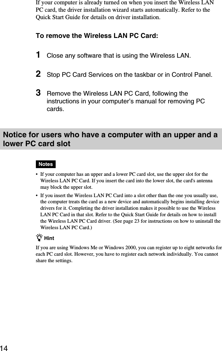 14If your computer is already turned on when you insert the Wireless LANPC card, the driver installation wizard starts automatically. Refer to theQuick Start Guide for details on driver installation.To remove the Wireless LAN PC Card:1Close any software that is using the Wireless LAN.2Stop PC Card Services on the taskbar or in Control Panel.3Remove the Wireless LAN PC Card, following theinstructions in your computer’s manual for removing PCcards.Notice for users who have a computer with an upper and alower PC card slotNotes•If your computer has an upper and a lower PC card slot, use the upper slot for theWireless LAN PC Card. If you insert the card into the lower slot, the card&apos;s antennamay block the upper slot.•If you insert the Wireless LAN PC Card into a slot other than the one you usually use,the computer treats the card as a new device and automatically begins installing devicedrivers for it. Completing the driver installation makes it possible to use the WirelessLAN PC Card in that slot. Refer to the Quick Start Guide for details on how to installthe Wireless LAN PC Card driver. (See page 23 for instructions on how to uninstall theWireless LAN PC Card.)z HintIf you are using Windows Me or Windows 2000, you can register up to eight networks foreach PC card slot. However, you have to register each network individually. You cannotshare the settings.