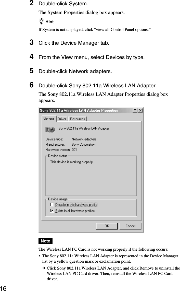 162Double-click System.The System Properties dialog box appears.z HintIf System is not displayed, click “view all Control Panel options.”3Click the Device Manager tab.4From the View menu, select Devices by type.5Double-click Network adapters.6Double-click Sony 802.11a Wireless LAN Adapter.The Sony 802.11a Wireless LAN Adapter Properties dialog boxappears.NoteThe Wireless LAN PC Card is not working properly if the following occurs:•The Sony 802.11a Wireless LAN Adapter is represented in the Device Managerlist by a yellow question mark or exclamation point.cClick Sony 802.11a Wireless LAN Adapter, and click Remove to uninstall theWireless LAN PC Card driver. Then, reinstall the Wireless LAN PC Carddriver.