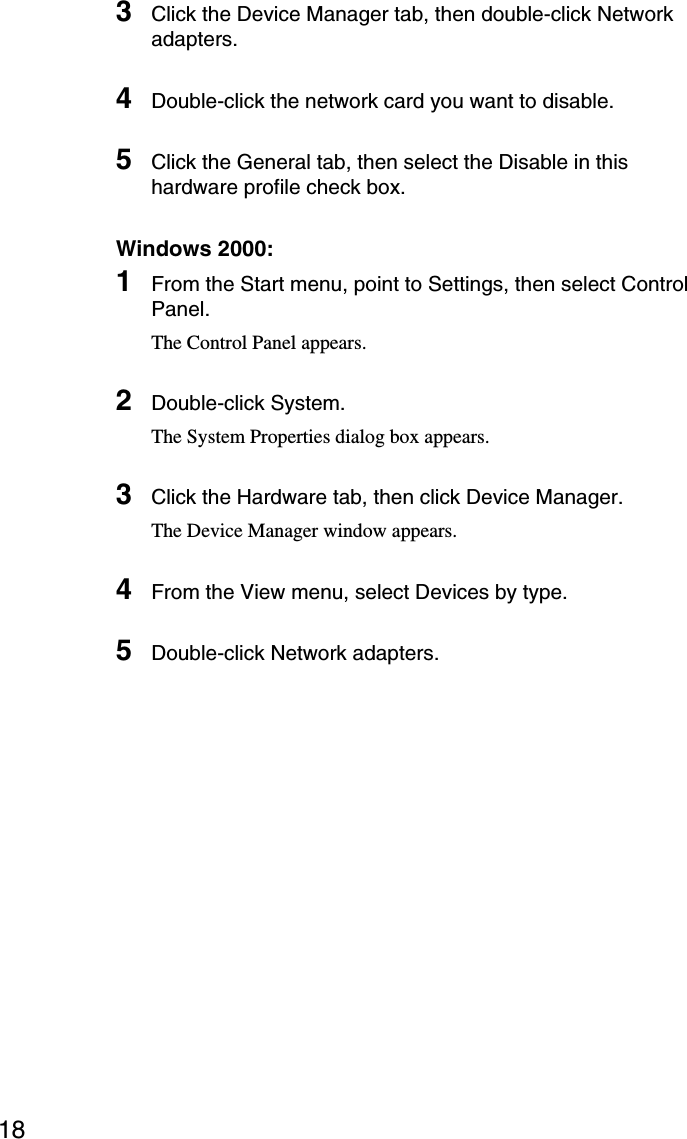 183Click the Device Manager tab, then double-click Networkadapters.4Double-click the network card you want to disable.5Click the General tab, then select the Disable in thishardware profile check box.Windows 2000:1From the Start menu, point to Settings, then select ControlPanel.The Control Panel appears.2Double-click System.The System Properties dialog box appears.3Click the Hardware tab, then click Device Manager.The Device Manager window appears.4From the View menu, select Devices by type.5Double-click Network adapters.