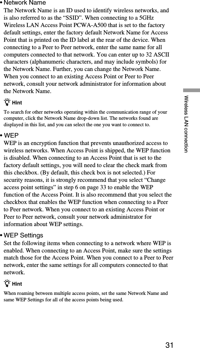 31Wireless LAN connection•Network NameThe Network Name is an ID used to identify wireless networks, andis also referred to as the “SSID”. When connecting to a 5GHzWireless LAN Access Point PCWA-A500 that is set to the factorydefault settings, enter the factory default Network Name for AccessPoint that is printed on the ID label at the rear of the device. Whenconnecting to a Peer to Peer network, enter the same name for allcomputers connected to that network. You can enter up to 32 ASCIIcharacters (alphanumeric characters, and may include symbols) forthe Network Name. Further, you can change the Network Name.When you connect to an existing Access Point or Peer to Peernetwork, consult your network administrator for information aboutthe Network Name.z HintTo search for other networks operating within the communication range of yourcomputer, click the Network Name drop-down list. The networks found aredisplayed in this list, and you can select the one you want to connect to.• WEPWEP is an encryption function that prevents unauthorized access towireless networks. When Access Point is shipped, the WEP functionis disabled. When connecting to an Access Point that is set to thefactory default settings, you will need to clear the check mark fromthis checkbox. (By default, this check box is not selected.) Forsecurity reasons, it is strongly recommend that you select “Changeaccess point settings” in step 6 on page 33 to enable the WEPfunction of the Access Point. It is also recommend that you select thecheckbox that enables the WEP function when connecting to a Peerto Peer network. When you connect to an existing Access Point orPeer to Peer network, consult your network administrator forinformation about WEP settings.•WEP SettingsSet the following items when connecting to a network where WEP isenabled. When connecting to an Access Point, make sure the settingsmatch those for the Access Point. When you connect to a Peer to Peernetwork, enter the same settings for all computers connected to thatnetwork.z HintWhen roaming between multiple access points, set the same Network Name andsame WEP Settings for all of the access points being used.